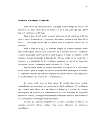 91




Água com cor elevada (≈ 100 uH):


       Para a dose de cloro aplicada de 2,0 mg/L o maior tempo de contato (20
minutos) foi o mais efetivo para as inativações de E. coli (2,89 log), fagos (2,30
log) e C. perfringens (1,80 log).
       Para a dose de 3,0 mg/L a maior inativação de E. coli foi de 2,30 log
para o tempo de contato de 15 minutos. As maiores inativações de fagos (2,48
log) e C. perfringens (1,30 log) ocorreram para o tempo de contato de 20
minutos.
       Para a dose de 4 mg/L os maiores tempos de contato também foram
mais efetivos para obtenção das inativações de E. coli mais elevadas, sendo que
a maior inativação observada foi de 2,05 log para o tempo de contato de 20
minutos. A maior inativação de fagos foi de 1,80 log, obtida para o tempo de 15
minutos, e a população de C. perfringens permaneceu estável ao longo dos
tempos de contato empregados, com inativação de 1,18 log.
       Também para a dose de 5 mg/L as maiores inativações de E. coli e fagos
foram obtidas para os tempos de contato mais elevados. Exceto para a bactéria
C. perfringens em que se verificou pequeno decaimento em sua inativação para
os maiores tempos de contato de 15 e 20 minutos.


       De modo geral, para as duas águas de estudo observou-se grande
variabilidade nos resultados de inativação de E.coli, colifagos e C. perfringens
nos ensaios com cloro para as diferentes dosagens e tempos de contato
empregados. O aumento das concentrações de cloro aplicadas ao longo dos
tempos de contato, não significou necessariamente em melhoria nas eficiências
de inativação dos microrganismos indicadores.
       Ocorreu que maiores concentrações de cloro aplicadas em tempos de
contato superiores foram muitas vezes menos eficientes na inativação
microbiana.
 
