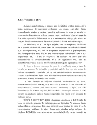 92




5.1.2 - Consumo de cloro


      A grande variabilidade, os desvios nos resultados obtidos, bem como a
baixa capacidade de inativação verificadas nos ensaios com cloro foram
possivelmente devido à matéria orgânica adicionada à água de estudo 
proveniente dos meios de cultura usados para crescimento e/ou preservação
dos microrganismos indicadores  e a conseqüente competição entre as
reações de oxi-redução e de substituição quando o cloro é aplicado na água.
      Foi adicionado em 10 L de água de poço, 3 mL de suspensão bacteriana
de E. coli em seu meio de cultivo TSB, em concentrações de aproximadamente
106 a 107 organismos/ mL, 3 mL de suspensão bacteriana de C. perfringens em
seu correspondente meio DRCM, em concentrações semelhantes (106 a 107
organismos/ mL) e 3 mL de suspensão de colifagos em meio TSB nas
concentrações de aproximadamente 105 a 106 organismos /mL, além de
alíquotas variáveis de solução de substância húmica para a geração de cor.
      O rápido e intenso consumo de cloro livre, verificado para a água de
estudo em questão, foi atribuído ao material orgânico inerente aos meios de
cultura empregados  material rico em nutrientes necessários ao crescimento
celular, e adicionados à água como suspensões de microrganismos  além da
substância húmica extraída de solo turfoso.
      De fato, verificou-se pequena atividade antimicrobiana do cloro,
especificamente nesse estudo, vale ressaltar, e atribuiu-se tal resultado ao
comportamento tomado pelo cloro quando adicionado à água com alta
concentração de matéria orgânica. Ressalvadas as diferenças inerentes a cada
estudo, os resultados obtidos foram comparados com outros sobre cloração de
culturas puras.
      SHANG & BLATCHLEY (2000) estudaram o destino e a distribuição do
cloro em soluções aquosas de culturas puras de bactérias. As soluções foram
submetidas à cloração em diferentes concentrações iniciais de cloro livre. As
concentrações residuais de cloro foram determinadas pelos métodos de
titulação DPD/FAS e espectrometria de massa (MIMS). Curvas de cloração ao
 