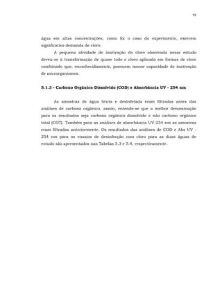 98




água em altas concentrações, como foi o caso do experimento, exercem
significativa demanda de cloro.
      A pequena atividade de inativação do cloro observada nesse estudo
deveu-se à transformação de quase todo o cloro aplicado em formas de cloro
combinado que, reconhecidamente, possuem menor capacidade de inativação
de microrganismos.


5.1.3 - Carbono Orgânico Dissolvido (COD) e Absorbância UV - 254 nm


      As amostras de água bruta e desinfetada eram filtradas antes das
análises de carbono orgânico, assim, entende-se que a melhor denominação
para os resultados seja carbono orgânico dissolvido e não carbono orgânico
total (COT). Também para as análises de absorbância UV-254 nm as amostras
eram filtradas anteriormente. Os resultados das análises de COD e Abs UV -
254 nm para os ensaios de desinfecção com cloro para as duas águas de
estudo são apresentados nas Tabelas 5.3 e 5.4, respectivamente.
 