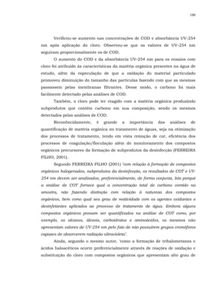 100




      Verificou-se aumento nas concentrações de COD e absorbância UV-254
nm após aplicação do cloro. Observou-se que os valores de UV-254 nm
seguiram proporcionalmente os de COD.
      O aumento do COD e da absorbância UV-254 nm para os ensaios com
cloro foi atribuído às características da matéria orgânica presentes na água de
estudo, além da especulação de que a oxidação do material particulado
promoveu diminuição do tamanho das partículas fazendo com que as mesmas
passassem pelas membranas filtrantes. Desse modo, o carbono foi mais
facilmente detectado pelas análises de COD.
      Também, o cloro pode ter reagido com a matéria orgânica produzindo
subprodutos que contêm carbono em sua composição, sendo os mesmos
detectados pelas análises de COD.
      Reconhecidamente,      é   grande   a     importância   das   análises   de
quantificação de matéria orgânica no tratamento de águas, seja na otimização
dos processos de tratamento, tendo em vista remoção de cor, eficiência dos
processos de coagulação/floculação além do monitoramento dos compostos
orgânicos precursores da formação de subprodutos da desinfecção (FERREIRA
FILHO, 2001).
      Segundo FERREIRA FILHO (2001) ‘com relação à formação de compostos
orgânicos halogenados, subprodutos da desinfecção, os resultados de COT e UV-
254 nm devem ser analisados, preferencialmente, de forma conjunta. Isto porquê
a análise de COT fornece qual a concentração total de carbono contido na
amostra, não fazendo distinção com relação à natureza dos compostos
orgânicos, bem como qual seu grau de reatividade com os agentes oxidantes e
desinfetantes aplicados ao processo de tratamento de água. Embora alguns
compostos orgânicos possam ser quantificados na análise de COT como, por
exemplo, os alcanos, álcoois, carboidratos e aminoácidos, os mesmos não
apresentam valores de UV-254 nm pelo fato de não possuírem grupos cromóforos
capazes de absorverem radiação ultravioleta’.
      Ainda, segundo o mesmo autor, ‘como a formação de trihalometanos e
ácidos haloacéticos ocorre preferencialmente através de reações de oxidação e
substituição do cloro com compostos orgânicos que apresentam alto grau de
 