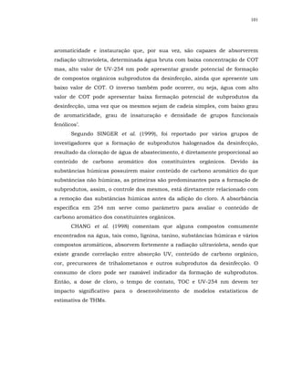 101




aromaticidade e instauração que, por sua vez, são capazes de absorverem
radiação ultravioleta, determinada água bruta com baixa concentração de COT
mas, alto valor de UV-254 nm pode apresentar grande potencial de formação
de compostos orgânicos subprodutos da desinfecção, ainda que apresente um
baixo valor de COT. O inverso também pode ocorrer, ou seja, água com alto
valor de COT pode apresentar baixa formação potencial de subprodutos da
desinfecção, uma vez que os mesmos sejam de cadeia simples, com baixo grau
de aromaticidade, grau de insaturação e densidade de grupos funcionais
fenólicos’.
       Segundo SINGER et al. (1999), foi reportado por vários grupos de
investigadores que a formação de subprodutos halogenados da desinfecção,
resultado da cloração de água de abastecimento, é diretamente proporcional ao
conteúdo de carbono aromático dos constituintes orgânicos. Devido às
substâncias húmicas possuírem maior conteúdo de carbono aromático do que
substâncias não húmicas, as primeiras são predominantes para a formação de
subprodutos, assim, o controle dos mesmos, está diretamente relacionado com
a remoção das substâncias húmicas antes da adição do cloro. A absorbância
específica em 254 nm serve como parâmetro para avaliar o conteúdo de
carbono aromático dos constituintes orgânicos.
       CHANG et al. (1998) comentam que alguns compostos comumente
encontrados na água, tais como, lignina, tanino, substâncias húmicas e vários
compostos aromáticos, absorvem fortemente a radiação ultravioleta, sendo que
existe grande correlação entre absorção UV, conteúdo de carbono orgânico,
cor, precursores de trihalometanos e outros subprodutos da desinfecção. O
consumo de cloro pode ser razoável indicador da formação de subprodutos.
Então, a dose de cloro, o tempo de contato, TOC e UV-254 nm devem ter
impacto significativo para o desenvolvimento de modelos estatísticos de
estimativa de THMs.
 