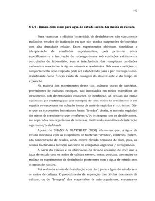 102




5.1.4 - Ensaio com cloro para água de estudo isenta dos meios de cultura


      Para examinar a eficácia bactericida de desinfetantes são comumente
realizados estudos de inativação em que são usadas suspensões de bactérias
com alta densidade celular. Esses experimentos objetivam simplificar a
interpretação   de     resultados   experimentais,   pois    permitem    obter
especificamente a inativação de microrganismos sob condições estritamente
controladas de laboratório, sem a interferência das complexas condições
ambientais associadas às águas naturais e residuárias. Sob essas condições, o
comportamento dose-resposta pode ser estabelecido para o par microrganismo-
desinfetante como função exata da dosagem do desinfetante e do tempo de
exposição.
      Na maioria dos experimentos desse tipo, culturas puras de bactérias,
provenientes de culturas estoques, são inoculadas em meios específicos de
crescimento, sob determinadas condições de incubação. As células são então
separadas por centrifugação (por exemplo) de seus meios de crescimento e em
seguida re-suspensas em solução isenta de matéria orgânica e nutrientes. Diz-
se que as suspensões bacterianas foram “lavadas”. Assim, o material orgânico
dos meios de crescimento que interferem e/ou interagem com os desinfetantes,
são separados dos organismos de interesse, facilitando as análises de interação
organismo/desinfetante.
      Apesar de SHANG & BLATCHLEY (2000) afirmarem que, a água de
estudo inoculada com as suspensões de bactérias “lavadas”, contendo, porém,
alta concentração de células, ainda exerce elevada demanda de cloro, pois, as
células bacterianas também são fonte de compostos orgânicos / nitrogenados.
      A partir do exposto e da observação do elevado consumo de cloro que a
água de estudo com os meios de cultura exerceu nessa pesquisa, pretendeu-se
realizar os experimentos de desinfecção posteriores com a água de estudo sem
os meios de cultura.
      Foi realizado ensaio de desinfecção com cloro para a água de estudo sem
os meios de cultura. O procedimento de separação das células dos meios de
cultura, ou de “lavagem” das suspensões de microrganismos, encontra-se
 
