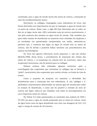 104




combinado, para a água de estudo isenta dos meios de cultura, a demanda de
cloro foi consideravelmente menor.
      Entretanto, os colifagos, empregados como indicadores de vírus, não
foram detectados nos experimentos em que se empregou a água de estudo sem
os meios de cultura. Nesse caso, a sigla ND (não detectado) não se refere ao
fato de os fagos terem sido 100% inativados como já ocorreu anteriormente, e
sim pela ausência dos mesmos na água bruta de estudo. Vale ressaltar que
para todos ensaios de desinfecção as amostras eram coletadas em duplicata e
os resultados ora apresentados compreendem sua média, admitindo-se,
portanto que, a ausência dos fagos na água de estudo sem os meios de
cultura, não foi devido a possíveis falhas inerentes aos procedimentos dos
exames microbiológicos.
      Os vírus são agentes infecciosos muito pequenos, e, não são células
(BLACK,1999), dessa forma, o procedimento de separação das células dos
meios de cultura, e re-suspensão em solução livre de nutrientes, típico das
suspensões bacterianas, não foi possível para os colifagos.
      Embora     tenham    sido   realizadas   algumas    tentativas,   após    a
centrifugação das suspensões que continham os colifagos não se formava o
“pellet”, característico das suspensões que contém células, no fundo do tubo de
ensaio.
      Como a proposta da pesquisa era examinar a efetividade dos
desinfetantes para a inativação dos três indicadores, E. coli, colifagos e C.
perfringens conjuntamente (adicionados na mesma água de estudo) para todos
os ensaios de desinfecção, e como não foi possível a retirada do meio de
cultura dos fagos, optou-se por trabalhar com todos os microrganismos em
seus respectivos meios de cultura.
      Na Tabela 5.6 estão apresentados os resultados das análises de COD e
UV-254 nm para a água de estudo preparada sem os meios de cultura, tanto
da água bruta como da água desinfetada com cloro nas dosagens de 2,0 e 5,0
mg/L e tempo de contato de 20 minutos.
 