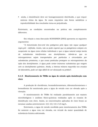 106




     ainda, o desinfetante deve ser homogeneamente distribuído, o que requer
     mistura ótima da água. Se esses requisitos não forem satisfeitos a
     reprodutibilidade dos resultados torna-se prejudicada.


Entretanto,    as     condições   encontradas       na   prática   são    completamente
diferentes.


         Em relação a essa discussão SCHOENEN (2002) apresenta os seguintes
argumentos:
         “A transmissão feco-oral dos patógenos pela água não segue qualquer
regra pré – definida. Assim, não se pode esperar que os patogênicos estejam em
suspensão na água como células individuais e que a água natural esteja isenta
de      substâncias     interferentes   aos   desinfetantes.       Admite-se    que    os
microrganismos        sejam   transportados   por    partículas    e     circundados   por
substâncias protetoras, e que essas partículas protegem os microrganismos da
ação dos desinfetantes. A água pode conter inúmeras substâncias que reagem
com os desinfetantes químicos. Ainda, a intensa mistura requerida nos ensaios
de laboratório, pode ser algo difícil de ser alcançado na prática”.


5.1.5 - Monitoramento de THMs na água de estudo após desinfecção com
cloro


         A produção de clorofórmio, bromodiclorometano, dibromoclorometano e
bromofórmio foi monitorada para a água de estudo com cor elevada após a
cloração.
         O monitoramento de THMs foi realizado paralelamente aos exames
microbiológicos e análises físico-químicas realizadas após os ensaios de
desinfecção com cloro. Assim, as concentrações aplicadas de cloro foram as
mesmas usadas anteriormente: 2,0; 3,0; 4,0 e 5,0 mg/L.
         Entretanto, a água de estudo escolhida para monitoramento dos THMs
foi somente a água com cor elevada, em virtude da maior quantidade de
substância húmica adicionada.
 