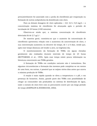 108




presumivelmente foi associado com a perda do clorofórmio por evaporação ou
formação de outros subprodutos da desinfecção com cloro.
       Para as demais dosagens de cloro aplicados – 3,0; 4,0 e 5,0 mg/L – a
concentração máxima de clorofórmio foi alcançada após o período de
incubação de 24 horas (1440 minutos).
       Observou-se    ainda      que,   a   máxima      concentração    de    clorofórmio
detectada foi de 2,7 µg L-1.
       De maneira geral, constatou-se que o aumento da concentração de
clorofórmio apresentou relação com o aumentou da concentração de cloro, e
sua concentração aumentou no decorrer do tempo, de 1 a 6 dias, sendo que,
após esse tempo diminuiu até tender a zero, no trigésimo dia.
       O   monitoraramento       da     formação   de    THMs    em     águas    cloradas
geralmente    são   realizados    durante    intervalo     de   tempo    de     24   horas
(MUTTAMARA et al., 1995). Após esse tempo existe pouca informação na
literatura concernente aos THMs gerados.
       A formação de THMs em condições naturais não é instantânea. Em
algumas circunstâncias a formação dos mesmos pode completar-se em menos
de uma hora, em outras, é possível que se exijam vários dias antes que ocorra
a máxima produção de THMs.
       A reação é mais rápida quando se eleva a temperatura e o pH, e em
presença de brometos. Assim, grande parte dos THMs com possibilidade de
chegar ao consumidor são produzidos no sistema de distribuição de água,
onde o contato do cloro livre com os precursores ocorre por um longo período
de tempo (ZARPELON & RODRIGUES, 2002).
 