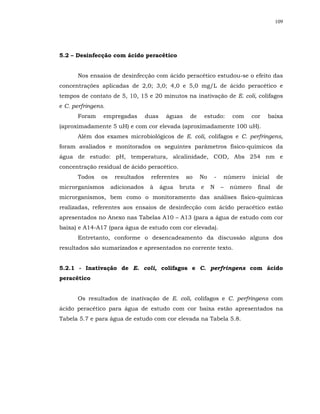 109




5.2 – Desinfecção com ácido peracético


      Nos ensaios de desinfecção com ácido peracético estudou-se o efeito das
concentrações aplicadas de 2,0; 3,0; 4,0 e 5,0 mg/L de ácido peracético e
tempos de contato de 5, 10, 15 e 20 minutos na inativação de E. coli, colifagos
e C. perfringens.
      Foram     empregadas        duas    águas    de       estudo:    com   cor      baixa
(aproximadamente 5 uH) e com cor elevada (aproximadamente 100 uH).
      Além dos exames microbiológicos de E. coli, colifagos e C. perfringens,
foram avaliados e monitorados os seguintes parâmetros físico-químicos da
água de estudo: pH, temperatura, alcalinidade, COD, Abs 254 nm e
concentração residual de ácido peracético.
      Todos    os    resultados    referentes     ao    No     -   número       inicial   de
microrganismos      adicionados    à     água   bruta   e     N    –   número     final   de
microrganismos, bem como o monitoramento das análises físico-químicas
realizadas, referentes aos ensaios de desinfecção com ácido peracético estão
apresentados no Anexo nas Tabelas A10 – A13 (para a água de estudo com cor
baixa) e A14-A17 (para água de estudo com cor elevada).
      Entretanto, conforme o desencadeamento da discussão alguns dos
resultados são sumarizados e apresentados no corrente texto.


5.2.1 - Inativação de E. coli, colifagos e C. perfringens com ácido
peracético


      Os resultados de inativação de E. coli, colifagos e C. perfringens com
ácido peracético para água de estudo com cor baixa estão apresentados na
Tabela 5.7 e para água de estudo com cor elevada na Tabela 5.8.
 