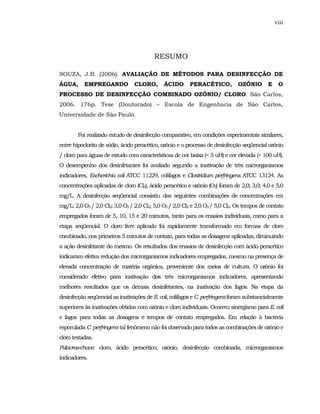 viii




                                         RESUMO

SOUZA, J.B. (2006). AVALIAÇÃO DE MÉTODOS PARA DESINFECÇÃO DE
ÁGUA,      EMPREGANDO            CLORO,       ÁCIDO      PERACÉTICO,          OZÔNIO        E    O
PROCESSO DE DESINFECÇÃO COMBINADO OZÔNIO/ CLORO. São Carlos,
2006. 176p. Tese (Doutorado) – Escola de Engenharia de São Carlos,
Universidade de São Paulo.


        Foi realizado estudo de desinfecção comparativo, em condições experimentais similares,
entre hipoclorito de sódio, ácido peracético, ozônio e o processo de desinfecção seqüencial ozônio
/ cloro para águas de estudo com características de cor baixa (< 5 uH) e cor elevada (> 100 uH).
O desempenho dos desinfetantes foi avaliado segundo a inativação de três microrganismos
indicadores, Escherichia coli ATCC 11229, colifagos e Clostridium perfringens ATCC 13124. As
concentrações aplicadas de cloro (Cl2), ácido peracético e ozônio (O3) foram de 2,0; 3,0; 4,0 e 5,0
mg/L. A desinfecção seqüencial consistiu das seguintes combinações de concentrações em
mg/L: 2,0 O3 / 2,0 Cl2; 3,0 O3 / 2,0 Cl2; 5,0 O3 / 2,0 Cl2 e 2,0 O3 / 5,0 Cl2. Os tempos de contato
empregados foram de 5, 10, 15 e 20 minutos, tanto para os ensaios individuais, como para a
etapa seqüencial. O cloro livre aplicado foi rapidamente transformado em formas de cloro
combinado, nos primeiros 5 minutos de contato, para todas as dosagens aplicadas, diminuindo
a ação desinfetante do mesmo. Os resultados dos ensaios de desinfecção com ácido peracético
indicaram efetiva redução dos microrganismos indicadores empregados, mesmo na presença de
elevada concentração de matéria orgânica, proveniente dos meios de cultura. O ozônio foi
considerado efetivo para inativação dos três microrganismos indicadores, apresentando
melhores resultados que os demais desinfetantes, na inativação dos fagos. Na etapa da
desinfecção seqüencial as inativações de E. coli, colifagos e C. perfringens foram substancialmente
superiores às inativações obtidas com ozônio e cloro individuais. Ocorreu sinergismo para E. coli
e fagos para todas as dosagens e tempos de contato empregados. Em relação à bactéria
esporulada C. perfringens tal fenômeno não foi observado para todos as combinações de ozônio e
cloro testadas.
Palavras-chave: cloro, ácido peracético, ozônio, desinfecção combinada, microrganismos
indicadores.
 