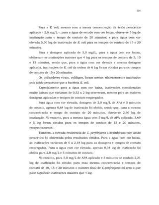 116




      Para a E. coli, mesmo com a menor concentração de ácido peracético
aplicado - 2,0 mg/L -, para a água de estudo com cor baixa, obteve-se 5 log de
inativação para o tempo de contato de 20 minutos; e para água com cor
elevada 5,30 log de inativação de E. coli para os tempos de contato de 15 e 20
minutos.
      Para a dosagem aplicada de 5,0 mg/L, para a água com cor baixa,
obtiveram-se inativações maiores que 4 log para os tempos de contato de 5; 10
e 15 minutos, sendo que, para a água com cor elevada e mesma dosagem
aplicada, inativações de E. coli da ordem de 6 log foram obtidas para os tempos
de contato de 15 e 20 minutos.
      Os indicadores virais, colifagos, foram menos eficientemente inativados
pelo ácido peracético que a bactéria E. coli.
      Especialmente para a água com cor baixa, inativações consideradas
muito baixas que variaram de 0,52 a 2 log ocorreram, mesmo para as maiores
dosagens aplicadas e tempos de contato empregados.
      Para água com cor elevada, dosagem de 2,0 mg/L de APA e 5 minutos
de contato, apenas 0,64 log de inativação foi obtido, sendo que, para a mesma
concentração e tempo de contato de 20 minutos, obteve-se 2,60 log de
inativação. No entanto, para a mesma água com 5 mg/L de APA aplicado, 3,69
e 5 log foram obtidos para os tempos de contato de 15 e 20 minutos,
respectivamente.
      Também, a elevada resistência de C. perfringens à desinfecção com ácido
peracético foi observada pelos resultados obtidos. Para a água com cor baixa,
as inativações variaram de 0 a 2,18 log para as dosagens e tempos de contato
empregados. Para a água com cor elevada, apenas 0,34 log de inativação foi
obtida para 2,0 mg/L e 5 minutos de contato.
      No entanto, para 5,0 mg/L de APA aplicado e 5 minutos de contato 2,21
log de inativação foi obtido; para essa mesma concentração e tempos de
contato de 10, 15 e 20 minutos o número final de C.perfringens foi zero o que
pode significar inativações maiores que 4 log.
 