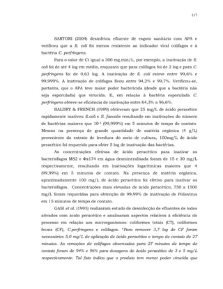 117




      SARTORI (2004) desinfetou efluente de esgoto sanitário com APA e
verificou que a E. coli foi menos resistente ao indicador viral colifagos e à
bactéria C. perfringens.
      Para o valor de Ct igual a 300 mg.min/L, por exemplo, a inativação de E.
coli foi de até 4 log em média, enquanto que para colifagos foi de 2 log e para C.
perfringens foi de 0,63 log. A inativação de E. coli esteve entre 99,6% e
99,999%. A inativação de colifagos ficou entre 94,2% e 99,7%. Verificou-se,
portanto, que o APA teve maior poder bactericida (desde que a bactéria não
seja esporulada) que virucida. E, em relação à bactéria esporulada C.
perfringens obteve-se eficiência de inativação entre 64,3% a 96,6%.
      BALDRY & FRENCH (1989) obtiveram que 25 mg/L de ácido peracético
rapidamente inativou E.coli e S. faecalis resultando em inativações do número
de bactérias maiores que 10-5 (99,999%) em 5 minutos de tempo de contato.
Mesmo na presença de grande quantidade de matéria orgânica (4 g/L)
proveniente do extrato de levedura do meio de cultura, 100mg/L de ácido
peracético foi requerido para obter 5 log de inativação das bactérias.
      As   concentrações    efetivas   de   ácido   peracético   para   inativar   os
bacteriófagos MS2 e Φx174 em água desmineralisada foram de 15 e 30 mg/L
respectivamente, resultando em inativações logarítmicas maiores que 4
(99,99%) em 5 minutos de contato. Na presença de matéria orgânica,
aproximadamente 100 mg/L de ácido peracético foi efetivo para inativar os
bacteriófagos. Concentrações mais elevadas de ácido peracético, 750 a 1500
mg/L foram requeridas para obtenção de 99,99% de inativação de Poliovírus
em 15 minutos de tempo de contato.
      GASI et al. (1995) realizaram estudo de desinfecção de efluentes de lodos
ativados com ácido peracético e analisaram aspectos relativos à eficiência do
processo em relação aos microrganismos: coliformes totais (CT), coliformes
fecais (CF), C.perfringens e colifagos. “Para remover 3,7 log de CF foram
necessários 5,0 mg/L de aplicação de ácido peracético e tempo de contato de 27
minutos. As remoções de colifagos observadas para 27 minutos de tempo de
contato foram de 94% e 96% para dosagens de ácido peracético de 3 e 5 mg/L
respectivamente. Tal fato indica que o produto tem menor poder virucida que
 