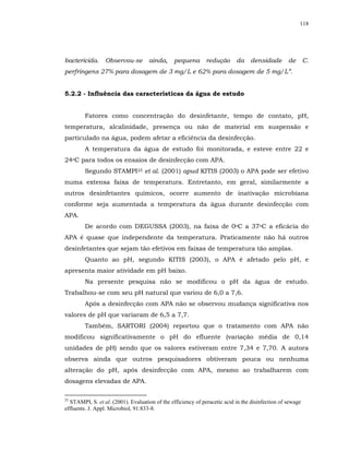 118




bactericida.     Observou-se         ainda,     pequena       redução      da    densidade        de       C.
perfringens 27% para dosagem de 3 mg/L e 62% para dosagem de 5 mg/L”.


5.2.2 - Influência das características da água de estudo


        Fatores como concentração do desinfetante, tempo de contato, pH,
temperatura, alcalinidade, presença ou não de material em suspensão e
particulado na água, podem afetar a eficiência da desinfecção.
        A temperatura da água de estudo foi monitorada, e esteve entre 22 e
24oC para todos os ensaios de desinfecção com APA.
        Segundo STAMPI25 et al. (2001) apud KITIS (2003) o APA pode ser efetivo
numa extensa faixa de temperatura. Entretanto, em geral, similarmente a
outros desinfetantes químicos, ocorre aumento de inativação microbiana
conforme seja aumentada a temperatura da água durante desinfecção com
APA.
        De acordo com DEGUSSA (2003), na faixa de 0oC a 37oC a eficácia do
APA é quase que independente da temperatura. Praticamente não há outros
desinfetantes que sejam tão efetivos em faixas de temperatura tão amplas.
        Quanto ao pH, segundo KITIS (2003), o APA é afetado pelo pH, e
apresenta maior atividade em pH baixo.
        Na presente pesquisa não se modificou o pH da água de estudo.
Trabalhou-se com seu pH natural que variou de 6,0 a 7,6.
        Após a desinfecção com APA não se observou mudança significativa nos
valores de pH que variaram de 6,5 a 7,7.
        Também, SARTORI (2004) reportou que o tratamento com APA não
modificou significativamente o pH do efluente (variação média de 0,14
unidades de pH) sendo que os valores estiveram entre 7,34 e 7,70. A autora
observa ainda que outros pesquisadores obtiveram pouca ou nenhuma
alteração do pH, após desinfecção com APA, mesmo ao trabalharem com
dosagens elevadas de APA.

25
  STAMPI, S. et al. (2001). Evaluation of the efficiency of peracetic acid in the disinfection of sewage
effluents. J. Appl. Microbiol, 91:833-8.
 