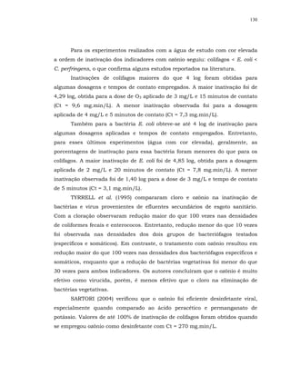 130




      Para os experimentos realizados com a água de estudo com cor elevada
a ordem de inativação dos indicadores com ozônio seguiu: colifagos < E. coli <
C. perfringens, o que confirma alguns estudos reportados na literatura.
      Inativações de colifagos maiores do que 4 log foram obtidas para
algumas dosagens e tempos de contato empregados. A maior inativação foi de
4,29 log, obtida para a dose de O3 aplicado de 3 mg/L e 15 minutos de contato
(Ct = 9,6 mg.min/L). A menor inativação observada foi para a dosagem
aplicada de 4 mg/L e 5 minutos de contato (Ct = 7,3 mg.min/L).
      Também para a bactéria E. coli obteve-se até 4 log de inativação para
algumas dosagens aplicadas e tempos de contato empregados. Entretanto,
para esses últimos experimentos (água com cor elevada), geralmente, as
porcentagens de inativação para essa bactéria foram menores do que para os
colifagos. A maior inativação de E. coli foi de 4,85 log, obtida para a dosagem
aplicada de 2 mg/L e 20 minutos de contato (Ct = 7,8 mg.min/L). A menor
inativação observada foi de 1,40 log para a dose de 3 mg/L e tempo de contato
de 5 minutos (Ct = 3,1 mg.min/L).
      TYRRELL et al. (1995) compararam cloro e ozônio na inativação de
bactérias e vírus provenientes de efluentes secundários de esgoto sanitário.
Com a cloração observaram redução maior do que 100 vezes nas densidades
de coliformes fecais e enterococos. Entretanto, redução menor do que 10 vezes
foi observada nas densidades dos dois grupos de bacteriófagos testados
(específicos e somáticos). Em contraste, o tratamento com ozônio resultou em
redução maior do que 100 vezes nas densidades dos bacteriófagos específicos e
somáticos, enquanto que a redução de bactérias vegetativas foi menor do que
30 vezes para ambos indicadores. Os autores concluíram que o ozônio é muito
efetivo como virucida, porém, é menos efetivo que o cloro na eliminação de
bactérias vegetativas.
      SARTORI (2004) verificou que o ozônio foi eficiente desinfetante viral,
especialmente quando comparado ao ácido peracético e permanganato de
potássio. Valores de até 100% de inativação de colifagos foram obtidos quando
se empregou ozônio como desinfetante com Ct = 270 mg.min/L.
 