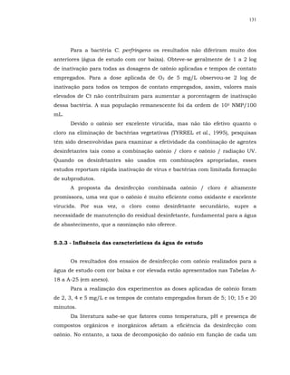 131




      Para a bactéria C. perfringens os resultados não diferiram muito dos
anteriores (água de estudo com cor baixa). Obteve-se geralmente de 1 a 2 log
de inativação para todas as dosagens de ozônio aplicadas e tempos de contato
empregados. Para a dose aplicada de O3 de 5 mg/L observou-se 2 log de
inativação para todos os tempos de contato empregados, assim, valores mais
elevados de Ct não contribuíram para aumentar a porcentagem de inativação
dessa bactéria. A sua população remanescente foi da ordem de 105 NMP/100
mL.
      Devido o ozônio ser excelente virucida, mas não tão efetivo quanto o
cloro na eliminação de bactérias vegetativas (TYRREL et al., 1995), pesquisas
têm sido desenvolvidas para examinar a efetividade da combinação de agentes
desinfetantes tais como a combinação ozônio / cloro e ozônio / radiação UV.
Quando os desinfetantes são usados em combinações apropriadas, esses
estudos reportam rápida inativação de vírus e bactérias com limitada formação
de subprodutos.
      A proposta da desinfecção combinada ozônio / cloro é altamente
promissora, uma vez que o ozônio é muito eficiente como oxidante e excelente
virucida. Por sua vez, o cloro como desinfetante secundário, supre a
necessidade de manutenção do residual desinfetante, fundamental para a água
de abastecimento, que a ozonização não oferece.


5.3.3 - Influência das características da água de estudo


      Os resultados dos ensaios de desinfecção com ozônio realizados para a
água de estudo com cor baixa e cor elevada estão apresentados nas Tabelas A-
18 a A-25 (em anexo).
      Para a realização dos experimentos as doses aplicadas de ozônio foram
de 2, 3, 4 e 5 mg/L e os tempos de contato empregados foram de 5; 10; 15 e 20
minutos.
      Da literatura sabe-se que fatores como temperatura, pH e presença de
compostos orgânicos e inorgânicos afetam a eficiência da desinfecção com
ozônio. No entanto, a taxa de decomposição do ozônio em função de cada um
 
