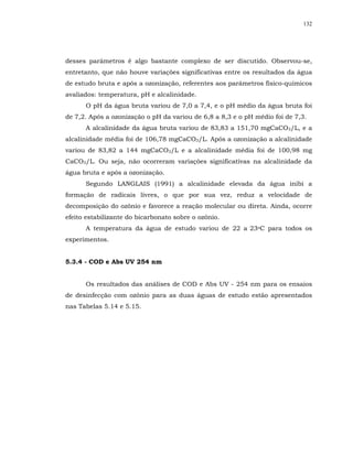 132




desses parâmetros é algo bastante complexo de ser discutido. Observou-se,
entretanto, que não houve variações significativas entre os resultados da água
de estudo bruta e após a ozonização, referentes aos parâmetros físico-químicos
avaliados: temperatura, pH e alcalinidade.
      O pH da água bruta variou de 7,0 a 7,4, e o pH médio da água bruta foi
de 7,2. Após a ozonização o pH da variou de 6,8 a 8,3 e o pH médio foi de 7,3.
      A alcalinidade da água bruta variou de 83,83 a 151,70 mgCaCO3/L, e a
alcalinidade média foi de 106,78 mgCaCO3/L. Após a ozonização a alcalinidade
variou de 83,82 a 144 mgCaCO3/L e a alcalinidade média foi de 100,98 mg
CaCO3/L. Ou seja, não ocorreram variações significativas na alcalinidade da
água bruta e após a ozonização.
      Segundo LANGLAIS (1991) a alcalinidade elevada da água inibi a
formação de radicais livres, o que por sua vez, reduz a velocidade de
decomposição do ozônio e favorece a reação molecular ou direta. Ainda, ocorre
efeito estabilizante do bicarbonato sobre o ozônio.
      A temperatura da água de estudo variou de 22 a 23oC para todos os
experimentos.


5.3.4 - COD e Abs UV 254 nm


      Os resultados das análises de COD e Abs UV - 254 nm para os ensaios
de desinfecção com ozônio para as duas águas de estudo estão apresentados
nas Tabelas 5.14 e 5.15.
 