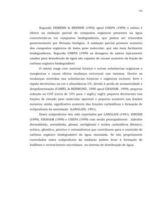 134




      Segundo DEMERS & RENNER (1992) apud USEPA (1999) o ozônio é
efetivo na oxidação parcial de compostos orgânicos presentes na água
convertendo-os em compostos biodegradáveis, que podem ser removidos
posteriormente por filtração biológica. A oxidação parcial promove aumento
dos compostos orgânicos de baixo peso molecular, que são mais facilmente
biodegradáveis. Segundo USEPA (1999) as dosagens de ozônio tipicamente
usadas para desinfecção de água são capazes de causar aumento da fração do
carbono orgânico biodegradável.
      O ozônio reage com material húmico e outras substâncias orgânicas e
inorgânicas e causa efetiva mudança estrutural nas mesmas. Dentre as
mudanças ocorridas nas substâncias húmicas e orgânicas incluem: forte e
rápido decréscimo na cor e absorbância UV, devido à perda de aromaticidade e
despolimerização (CAMEL & BERMOND, 1998 apud GRAHAM, 1999); pequena
redução no COT (cerca de 10% para 1 mgO3/ mgC); pequeno decréscimo nas
frações de elevado peso molecular aparente e pequeno aumento nas frações
menores; ainda, significativo aumento das funções carboxílicas e formação de
subprodutos da ozonização (LANGLAIS, 1991).
      Esses subprodutos têm sido reportados por LANGLAIS (1991), SINGER
(1999), GRAHAM (1999) e USEPA (1999) com sendo principalmente: aldeídos
(formaldeído, acetaldeído, glioxal, metilglioxal e ácidos carboxílicos (fórmico,
acético, glioxílico, pirúvico e cetomalônico) que contribuem para o conteúdo de
carbono orgânico biodegradável da água ozonizada. Se não propriamente
controlados esses subprodutos da oxidação podem levar à formação de
biofilmes e recrescimento microbiano no sistema de distribuição de água.
 