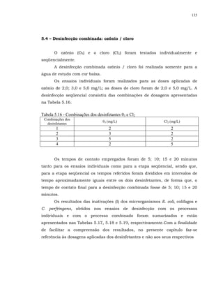 135




5.4 – Desinfecção combinada: ozônio / cloro


       O ozônio (O3) e o cloro (Cl2) foram testados individualmente e
seqüencialmente.
       A desinfecção combinada ozônio / cloro foi realizada somente para a
água de estudo com cor baixa.
       Os ensaios individuais foram realizados para as doses aplicadas de
ozônio de 2,0; 3,0 e 5,0 mg/L; as doses de cloro foram de 2,0 e 5,0 mg/L. A
desinfecção seqüencial consistiu das combinações de dosagens apresentadas
na Tabela 5.16.


Tabela 5.16 - Combinações dos desinfetantes 03 e Cl2
 Combinações dos
                                  03 (mg/L)                    Cl2 (mg/L)
   desinfetantes
        1                            2                             2
        2                            3                             2
        3                            5                             2
        4                            2                             5


       Os tempos de contato empregados foram de 5; 10; 15 e 20 minutos
tanto para os ensaios individuais como para a etapa seqüencial, sendo que,
para a etapa seqüencial os tempos referidos foram divididos em intervalos de
tempo aproximadamente iguais entre os dois desinfetantes, de forma que, o
tempo de contato final para a desinfecção combinada fosse de 5; 10; 15 e 20
minutos.
       Os resultados das inativações (I) dos microrganismos E. coli, colifagos e
C. perfringens, obtidos nos ensaios de desinfecção com os processos
individuais e com o processo combinado foram sumarizados e estão
apresentados nas Tabelas 5.17, 5.18 e 5.19, respectivamente.Com a finalidade
de facilitar a compreensão dos resultados, no presente capítulo faz-se
referência às dosagens aplicadas dos desinfetantes e não aos seus respectivos
 