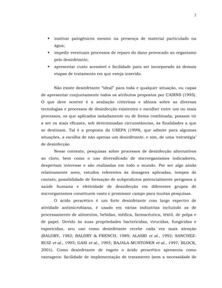2




      inativar patogênicos mesmo na presença de material particulado na
      água;
      impedir eventuais processos de reparo do dano provocado ao organismo
      pelo desinfetante;
      apresentar custo acessível e facilidade para ser incorporado às demais
      etapas de tratamento em que esteja inserido.


      Não existe desinfetante “ideal” para toda e qualquer situação, ou capaz
de apresentar conjuntamente todos os atributos propostos por CAIRNS (1995).
O que deve ocorrer é a avaliação criteriosa e idônea sobre as diversas
tecnologias e processos de desinfecção existentes e escolher entre um ou mais
processos, os que aplicados isoladamente ou de forma combinada, possam vir
a ser os mais eficazes, sob determinadas circunstâncias, às finalidades a que
se destinam. Tal é a proposta da USEPA (1999), que admite para algumas
situações, a escolha de não apenas um desinfetante, e sim, de uma ‘estratégia’
de desinfecção.
      Nesse contexto, pesquisas sobre processos de desinfecção alternativos
ao cloro, bem como o uso diversificado de microrganismos indicadores,
despertam interesse e são realizadas em todo o mundo. Por ser algo ainda
relativamente novo, estudos referentes às dosagens aplicadas, tempos de
contato, possibilidade de formação de subprodutos potencialmente perigosos à
saúde humana e efetividade de desinfecção em diferentes grupos de
microrganismos constituem vasto e promissor campo para muitas pesquisas.
      O ácido peracético é um forte desinfetante com largo espectro de
atividade antimicrobiana, é usado em várias indústrias incluindo as de
processamento de alimentos, bebidas, médica, farmacêutica, têxtil, de polpa e
de papel. Devido às suas propriedades bactericidas, virucidas, fungicidas e
esporicidas, seu uso como desinfetante recebe cada vez mais atenção
(BALDRY, 1982; BALDRY & FRENCH, 1989; ALASRI et al., 1992; SANCHEZ-
RUIZ et al., 1995; GASI et al., 1995; RAJALA-MUSTONEN et al., 1997; BLOCK,
2001). Como desinfetante de esgoto o ácido peracético apresenta como
vantagens: facilidade de implementação de tratamento (sem a necessidade de
 