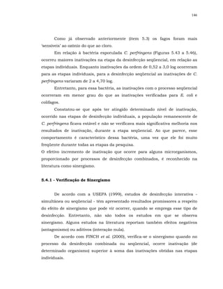 146




       Como já observado anteriormente (item 5.3) os fagos foram mais
‘sensíveis’ ao ozônio do que ao cloro.
       Em relação à bactéria esporulada C. perfringens (Figuras 5.43 a 5.46),
ocorreu maiores inativações na etapa da desinfecção seqüencial, em relação as
etapas individuais. Enquanto inativações da ordem de 0,52 a 3,0 log ocorreram
para as etapas individuais, para a desinfecção seqüencial as inativações de C.
perfringens variaram de 2 a 4,70 log.
       Entretanto, para essa bactéria, as inativações com o processo seqüencial
ocorreram em menor grau do que as inativações verificadas para E. coli e
colifagos.
       Constatou-se que após ter atingido determinado nível de inativação,
ocorrido nas etapas de desinfecção individuais, a população remanescente de
C. perfringens ficava estável e não se verificava mais significativa melhoria nos
resultados de inativação, durante a etapa seqüencial. Ao que parece, esse
comportamento é característico dessa bactéria, uma vez que ele foi muito
freqüente durante todas as etapas da pesquisa.
O efetivo incremento de inativação que ocorre para alguns microrganismos,
proporcionado por processos de desinfecção combinados, é reconhecido na
literatura como sinergismo.


5.4.1 - Verificação de Sinergismo


       De acordo com a USEPA (1999), estudos de desinfecção interativa -
simultânea ou seqüencial - têm apresentado resultados promissores a respeito
do efeito de sinergismo que pode vir ocorrer, quando se emprega esse tipo de
desinfecção. Entretanto, não são todos os estudos em que se observa
sinergismo. Alguns estudos na literatura reportam também efeitos negativos
(antagonismo) ou aditivos (interação nula).
       De acordo com FINCH et al. (2000), verifica-se o sinergismo quando no
processo da desinfecção combinada ou seqüencial, ocorre inativação (de
determinado organismo) superior à soma das inativações obtidas nas etapas
individuais.
 