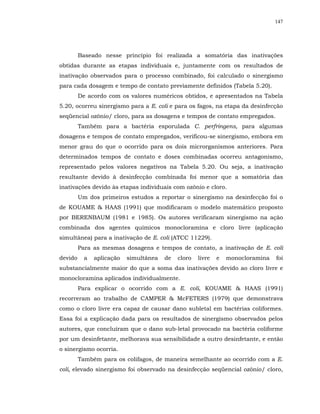 147




         Baseado nesse princípio foi realizada a somatória das inativações
obtidas durante as etapas individuais e, juntamente com os resultados de
inativação observados para o processo combinado, foi calculado o sinergismo
para cada dosagem e tempo de contato previamente definidos (Tabela 5.20).
         De acordo com os valores numéricos obtidos, e apresentados na Tabela
5.20, ocorreu sinergismo para a E. coli e para os fagos, na etapa da desinfecção
seqüencial ozônio/ cloro, para as dosagens e tempos de contato empregados.
         Também para a bactéria esporulada C. perfringens, para algumas
dosagens e tempos de contato empregados, verificou-se sinergismo, embora em
menor grau do que o ocorrido para os dois microrganismos anteriores. Para
determinados tempos de contato e doses combinadas ocorreu antagonismo,
representado pelos valores negativos na Tabela 5.20. Ou seja, a inativação
resultante devido à desinfecção combinada foi menor que a somatória das
inativações devido às etapas individuais com ozônio e cloro.
         Um dos primeiros estudos a reportar o sinergismo na desinfecção foi o
de KOUAME & HAAS (1991) que modificaram o modelo matemático proposto
por BERENBAUM (1981 e 1985). Os autores verificaram sinergismo na ação
combinada dos agentes químicos monocloramina e cloro livre (aplicação
simultânea) para a inativação de E. coli (ATCC 11229).
         Para as mesmas dosagens e tempos de contato, a inativação de E. coli
devido     a   aplicação   simultânea   de   cloro   livre   e   monocloramina   foi
substancialmente maior do que a soma das inativações devido ao cloro livre e
monocloramina aplicados individualmente.
         Para explicar o ocorrido com a E. coli, KOUAME & HAAS (1991)
recorreram ao trabalho de CAMPER & McFETERS (1979) que demonstrava
como o cloro livre era capaz de causar dano subletal em bactérias coliformes.
Essa foi a explicação dada para os resultados de sinergismo observados pelos
autores, que concluíram que o dano sub-letal provocado na bactéria coliforme
por um desinfetante, melhorava sua sensibilidade a outro desinfetante, e então
o sinergismo ocorria.
         Também para os colifagos, de maneira semelhante ao ocorrido com a E.
coli, elevado sinergismo foi observado na desinfecção seqüencial ozônio/ cloro,
 