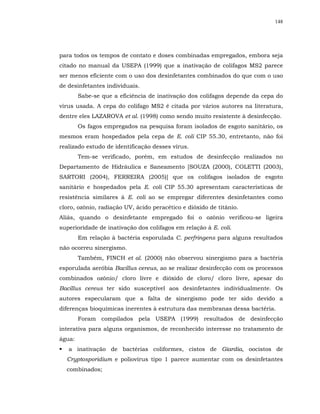 148




para todos os tempos de contato e doses combinadas empregados, embora seja
citado no manual da USEPA (1999) que a inativação de colifagos MS2 parece
ser menos eficiente com o uso dos desinfetantes combinados do que com o uso
de desinfetantes individuais.
        Sabe-se que a eficiência de inativação dos colifagos depende da cepa do
vírus usada. A cepa do colifago MS2 é citada por vários autores na literatura,
dentre eles LAZAROVA et al. (1998) como sendo muito resistente à desinfecção.
        Os fagos empregados na pesquisa foram isolados de esgoto sanitário, os
mesmos eram hospedados pela cepa de E. coli CIP 55.30, entretanto, não foi
realizado estudo de identificação desses vírus.
        Tem-se verificado, porém, em estudos de desinfecção realizados no
Departamento de Hidráulica e Saneamento [SOUZA (2000), COLETTI (2003),
SARTORI (2004), FERREIRA (2005)] que os colifagos isolados de esgoto
sanitário e hospedados pela E. coli CIP 55.30 apresentam características de
resistência similares à E. coli ao se empregar diferentes desinfetantes como
cloro, ozônio, radiação UV, ácido peracético e dióxido de titânio.
Aliás, quando o desinfetante empregado foi o ozônio verificou-se ligeira
superioridade de inativação dos colifagos em relação à E. coli.
        Em relação à bactéria esporulada C. perfringens para alguns resultados
não ocorreu sinergismo.
        Também, FINCH et al. (2000) não observou sinergismo para a bactéria
esporulada aeróbia Bacillus cereus, ao se realizar desinfecção com os processos
combinados ozônio/ cloro livre e dióxido de cloro/ cloro livre, apesar do
Bacillus cereus ter sido susceptível aos desinfetantes individualmente. Os
autores especularam que a falta de sinergismo pode ter sido devido a
diferenças bioquímicas inerentes à estrutura das membranas dessa bactéria.
        Foram compilados pela USEPA (1999) resultados de desinfecção
interativa para alguns organismos, de reconhecido interesse no tratamento de
água:
   a inativação de bactérias coliformes, cistos de Giardia, oocistos de
  Cryptosporidium e poliovírus tipo 1 parece aumentar com os desinfetantes
  combinados;
 