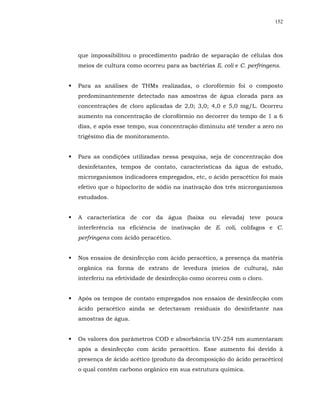 152




que impossibilitou o procedimento padrão de separação de células dos
meios de cultura como ocorreu para as bactérias E. coli e C. perfringens.


Para as análises de THMs realizadas, o clorofórmio foi o composto
predominantemente detectado nas amostras de água clorada para as
concentrações de cloro aplicadas de 2,0; 3,0; 4,0 e 5,0 mg/L. Ocorreu
aumento na concentração de clorofórmio no decorrer do tempo de 1 a 6
dias, e após esse tempo, sua concentração diminuiu até tender a zero no
trigésimo dia de monitoramento.


Para as condições utilizadas nessa pesquisa, seja de concentração dos
desinfetantes, tempos de contato, características da água de estudo,
microrganismos indicadores empregados, etc, o ácido peracético foi mais
efetivo que o hipoclorito de sódio na inativação dos três microrganismos
estudados.


A característica de cor da água (baixa ou elevada) teve pouca
interferência na eficiência de inativação de E. coli, colifagos e C.
perfringens com ácido peracético.


Nos ensaios de desinfecção com ácido peracético, a presença da matéria
orgânica na forma de extrato de levedura (meios de cultura), não
interferiu na efetividade de desinfecção como ocorreu com o cloro.


Após os tempos de contato empregados nos ensaios de desinfecção com
ácido peracético ainda se detectavam residuais do desinfetante nas
amostras de água.


Os valores dos parâmetros COD e absorbância UV-254 nm aumentaram
após a desinfecção com ácido peracético. Esse aumento foi devido à
presença de ácido acético (produto da decomposição do ácido peracético)
o qual contém carbono orgânico em sua estrutura química.
 