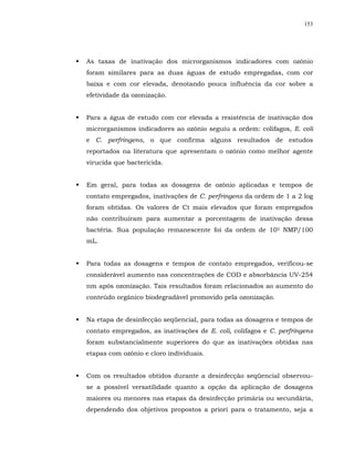 153




As taxas de inativação dos microrganismos indicadores com ozônio
foram similares para as duas águas de estudo empregadas, com cor
baixa e com cor elevada, denotando pouca influência da cor sobre a
efetividade da ozonização.


Para a água de estudo com cor elevada a resistência de inativação dos
microrganismos indicadores ao ozônio seguiu a ordem: colifagos, E. coli
e C. perfringens, o que confirma alguns resultados de estudos
reportados na literatura que apresentam o ozônio como melhor agente
virucida que bactericida.


Em geral, para todas as dosagens de ozônio aplicadas e tempos de
contato empregados, inativações de C. perfringens da ordem de 1 a 2 log
foram obtidas. Os valores de Ct mais elevados que foram empregados
não contribuíram para aumentar a porcentagem de inativação dessa
bactéria. Sua população remanescente foi da ordem de 105 NMP/100
mL.


Para todas as dosagens e tempos de contato empregados, verificou-se
considerável aumento nas concentrações de COD e absorbância UV-254
nm após ozonização. Tais resultados foram relacionados ao aumento do
conteúdo orgânico biodegradável promovido pela ozonização.


Na etapa de desinfecção seqüencial, para todas as dosagens e tempos de
contato empregados, as inativações de E. coli, colifagos e C. perfringens
foram substancialmente superiores do que as inativações obtidas nas
etapas com ozônio e cloro individuais.


Com os resultados obtidos durante a desinfecção seqüencial observou-
se a possível versatilidade quanto a opção da aplicação de dosagens
maiores ou menores nas etapas da desinfecção primária ou secundária,
dependendo dos objetivos propostos a priori para o tratamento, seja a
 