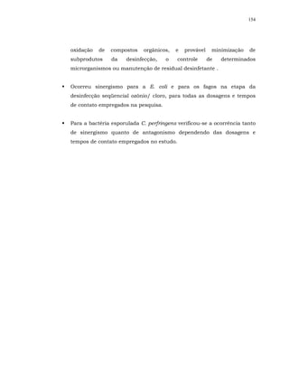 154




oxidação   de   compostos   orgânicos,   e   provável    minimização   de
subprodutos     da   desinfecção,    o    controle      de   determinados
microrganismos ou manutenção de residual desinfetante .


Ocorreu sinergismo para a E. coli e para os fagos na etapa da
desinfecção seqüencial ozônio/ cloro, para todas as dosagens e tempos
de contato empregados na pesquisa.


Para a bactéria esporulada C. perfringens verificou-se a ocorrência tanto
de sinergismo quanto de antagonismo dependendo das dosagens e
tempos de contato empregados no estudo.
 