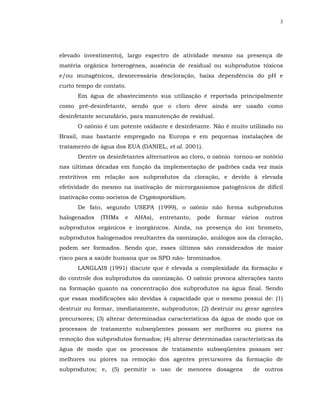 3




elevado investimento), largo espectro de atividade mesmo na presença de
matéria orgânica heterogênea, ausência de residual ou subprodutos tóxicos
e/ou mutagênicos, desnecessária descloração, baixa dependência do pH e
curto tempo de contato.
      Em água de abastecimento sua utilização é reportada principalmente
como pré-desinfetante, sendo que o cloro deve ainda ser usado como
desinfetante secundário, para manutenção de residual.
      O ozônio é um potente oxidante e desinfetante. Não é muito utilizado no
Brasil, mas bastante empregado na Europa e em pequenas instalações de
tratamento de água dos EUA (DANIEL, et al. 2001).
      Dentre os desinfetantes alternativos ao cloro, o ozônio tornou-se notório
nas últimas décadas em função da implementação de padrões cada vez mais
restritivos em relação aos subprodutos da cloração, e devido à elevada
efetividade do mesmo na inativação de microrganismos patogênicos de difícil
inativação como oocistos de Cryptosporidium.
      De fato, segundo USEPA (1999), o ozônio não forma subprodutos
halogenados   (THMs   e   AHAs),   entretanto,   pode   formar   vários   outros
subprodutos orgânicos e inorgânicos. Ainda, na presença do íon brometo,
subprodutos halogenados resultantes da ozonização, análogos aos da cloração,
podem ser formados. Sendo que, esses últimos são considerados de maior
risco para a saúde humana que os SPD não- brominados.
      LANGLAIS (1991) discute que é elevada a complexidade da formação e
do controle dos subprodutos da ozonização. O ozônio provoca alterações tanto
na formação quanto na concentração dos subprodutos na água final. Sendo
que essas modificações são devidas à capacidade que o mesmo possui de: (1)
destruir ou formar, imediatamente, subprodutos; (2) destruir ou gerar agentes
precursores; (3) alterar determinadas características da água de modo que os
processos de tratamento subseqüentes possam ser melhores ou piores na
remoção dos subprodutos formados; (4) alterar determinadas características da
água de modo que os processos de tratamento subseqüentes possam ser
melhores ou piores na remoção dos agentes precursores da formação de
subprodutos; e, (5) permitir o uso de menores dosagens               de outros
 