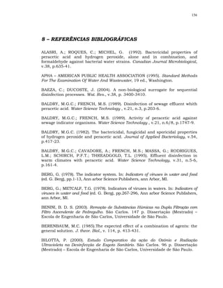 156




8 – REFERÊNCIAS BIBLIOGRÁFICAS

ALASRI, A.; ROQUES, C.; MICHEL, G. (1992). Bactericidal properties of
peracetic acid and hydrogen peroxide, alone and in combination, and
formaldehyde against bacterial water strains. Canadian Journal Microbiological,
v.38, p.635-41.

APHA – AMERICAN PUBLIC HEALTH ASSOCIATION (1995). Standard Methods
For The Examination Of Water And Wastewater, 19 ed., Washington.

BAEZA, C.; DUCOSTE, J. (2004). A non-biological surrogate for sequential
disinfection processes. Wat. Res., v.38, p. 3400-3410.

BALDRY, M.G.C.; FRENCH, M.S. (1989). Disinfection of sewage effluent whith
peracetic acid. Water Science Technology , v.21, n.3, p.203-6.

BALDRY, M.G.C.; FRENCH, M.S. (1989). Activity of peracetic acid against
sewage indicator organisms. Water Science Technology , v.21, n.6/8, p.1747-9.

BALDRY, M.G.C. (1982). The bactericidal, fungicidal and sporicidal properties
of hydrogen peroxide and peracetic acid. Journal of Applied Bacteriology, v.54,
p.417-23.

BALDRY, M.G.C.; CAVADORE, A.; FRENCH, M.S.; MASSA, G.; RODRIGUES,
L.M.; SCHIRCH, P.F.T.; THREADGOLD, T.L. (1995). Effluent disinfection in
warm climates with peracetic acid. Water Science Technology, v.31, n.5-6,
p.161-4.

BERG, G. (1978). The indicator system. In: Indicators of viruses in water and food
(ed. G. Berg), pp.1-13, Ann arbor Science Publishers, ann Arbor, MI.

BERG, G.; METCALF, T.G. (1978). Indicators of viruses in waters. In: Indicators of
viruses in water and food (ed. G. Berg), pp.267-296, Ann arbor Science Publishers,
ann Arbor, MI.

BENINI, B. D. S. (2003). Remoção de Substâncias Húmicas na Dupla Filtração com
Filtro Ascendente de Pedregulho. São Carlos. 147 p. Dissertação (Mestrado) –
Escola de Engenharia de São Carlos, Universidade de São Paulo.

BERENBAUM, M.C. (1985).The expected effect of a combination of agents: the
general solution. J. theor. Biol., v. 114, p. 413-431.

BILOTTA, P. (2000). Estudo Comparativo da ação do Ozônio e Radiação
Ultravioleta na Desinfecção de Esgoto Sanitário. São Carlos. 96 p. Dissertação
(Mestrado) – Escola de Engenharia de São Carlos, Universidade de São Paulo.
 