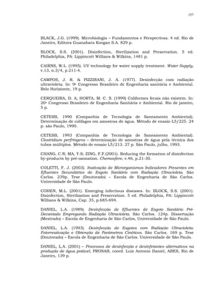 157




BLACK, J.G. (1999). Microbiologia – Fundamentos e Perspectivas. 4 ed. Rio de
Janeiro, Editora Guanabara Koogan S.A. 829 p.

BLOCK, S.S. (2001). Disinfection, Sterilization and Preservation. 5 ed.
Philadelphia, PA: Lippincott Willians & Wilkins, 1481 p.

CAIRNS, W.L. (1995). UV technology for water supply treatment. Water Supply,
v.13, n.3/4, p.211-4.

CAMPOS, J. R. & PIZZIRANI, J. A. (1977). Desinfecção com radiação
ultravioleta. In: 9o Congresso Brasileiro de Engenharia sanitária e Ambiental.
Belo Horizionte, 19 p.

CERQUEIRA, D. A; HORTA, M. C. S. (1999) Coliformes fecais não existem. In:
20o Congresso Brasileiro de Engenharia Sanitária e Ambiental. Rio de janeiro,
5 p.

CETESB, 1990 (Companhia de Tecnologia de Saneamento Ambiental).
Determinação de colifagos em amostras de água. Método de ensaio L5/225. 24
p. são Paulo, 1990.

CETESB, 1993 (Companhia de Tecnologia de Saneamento Ambiental).
Clostridium perfringens – determinação de amostras de água pela técnica dos
tubos múltiplos. Método de ensaio L5/213. 27 p. São Paulo, julho, 1993.

CHANG, C.N; MA, Y.S; ZING, F.F.(2001). Reducing the formation of disinfection
by-products by pré-ozonation. Chemosfere, v.46, p.21-30.

COLETTI, F. J. (2003). Inativação de Microrganismos Indicadores Presentes em
Efluentes Secundários de Esgoto Sanitário com Radiação Ultravioleta. São
Carlos. 239p. Tese (Doutorado) – Escola de Engenharia de São Carlos.
Universidade de São Paulo.

COHEN, M.L. (2001). Emerging infectious diseases. In: BLOCK, S.S. (2001).
Disinfection, Sterilization and Preservation. 5 ed. Philadelphia, PA: Lippincott
Willians & Wilkins, Cap. 35, p.685-694.

DANIEL, L.A. (1989). Desinfecção de Efluentes de Esgoto Sanitário Pré-
Decantado Empregando Radiação Ultravioleta. São Carlos. 124p. Dissertação
(Mestrado) – Escola de Engenharia de São Carlos, Universidade de São Paulo.

DANIEL, L.A. (1993). Desinfecção de Esgotos com Radiação Ultravioleta:
Fotorreativação e Obtenção de Parâmetros Cinéticos. São Carlos. 169 p. Tese
(Doutorado) – Escola de Engenharia de São Carlos. Universidade de São Paulo.

DANIEL, L.A. (2001) – Processos de desinfecção e desinfetantes alternativos na
produção de água potável, PROSAB, coord. Luiz Antonio Daniel, ABES, Rio de
Janeiro, 139 p.
 