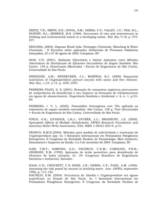 158




DEETZ, T.R.; SMITH, E.R.; GOYAL, S.M.; GERBA, C.P.; VALLET, J.V.; TSAI, H.L.;
DUPONT, H.L.; KESWICK, B.H. (1984). Occurrence of rota and enteroviruses in
drinking and environmental waters in a developing nation. Wat. Res. V.18, p. 572-
577.

DEGUSSA, (2003). Degussa Brasil Ltda. Peroxygen Chemicals, Bleaching & Water
Chemicals - II Encontro sobre aplicações Ambientais de Processos Oxidativos
Avançados, 25 a 27 de agosto de 2003. Campinas, SP.

DIAS, V.D. (2001). Radiação Ultravioleta e Ozônio Aplicados como Métodos
Alternativos de Desinfecção de Efluentes Secundários de Esgoto Sanitário. São
Carlos. 150 p. Dissertação (Mestrado) – Escola de Engenharia de São Carlos,
Universidade de São Paulo.

DRIEDGER, A.M.; RENNECKER, J.L.; MARIÑAS, B.J. (2000) Sequential
inativation of Cryptosporidium parvum oocysts with ozone and free chlorine.
Wat. Res., v.34, n.14, p. 3591-3597.

FERREIRA FILHO, S. S. (2001). Remoção de compostos orgânicos precursores
de subprodutos da desinfecção e seu impacto na formação de trihalometanos
em águas de abastecimento. Engenharia Sanitária e Ambiental, v. 6, n. 1, p.53-
60.

FERREIRA, I. V. L. (2005). Fotocatálise heterogênea com TiO2 aplicada ao
tratamento de esgoto sanitário secundário. São Carlos, 158 p. Tese (Doutorado)
─ Escola de Engenharia de São Carlos, Universidade de São Paulo.

FINCH, G.R.; LIYANAGE, L.R.J.; GYURÉK, L.L.; BRADBURY, J.S. (2000).
Synergistic Effects of Multiple Disinfectants. AWWA Research Foundation and
American Water Wrks Association, USA. ISBN 1-58321-053-9. p.51.

FRANCO, R.M.B (2004). Métodos para medida de infectividade e inativação de
Cryptosporidium spp. In: I Seminário Internacional em Protozoários Patogênicos
Emergentes; II Congresso da Sociedade Paulista de Parasitologia: Meio Ambiente,
Saneamento e Impactos na Saúde, 3 a 5 de novembro de 2004. Campinas, SP.

GASI, T.M.T.; SAMPAIO, A.O.; PACHECO, C.E.M.; CAMACHO, P.R.R.;
ANDRADE, E.M. (1995). Aplicação de ácido peracético para desinfecção de
efluentes de lodos ativados. In: 18o Congresso Brasileiro de Engenharia
Sanitária e Ambiental, Salvador.

HAAS, C.N.; CROCKETT, C.S; ROSE, J.B.; GERBA, C.P.; FAZIL, A.M. (1996).
Assessing the risk posed by oocysts in drinking water. Jour. AWWA, september
1996, p. 131-136.
HACHICH, E.M. (2004). Ocorrência de Giardia e Cryptosporidium em águas
superficiais no Estado de São Paulo. In: I Seminário Internacional em
Protozoários Patogênicos Emergentes; II Congresso da Sociedade Paulista de
 