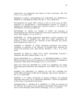 160




disinfectants on mutagenicity and toxicity of urban wastewater. Wat. Res.
V.34, n. 17, p. 4261-4269.

MONARCA, S.; ZANI, C.; RICHARDSON, S.D.; THRUSTON, A.D.; MORETTI, M.;
FERETTI, D.; VILLARINI, M. (2004). Wat. Res., v. 38, p. 3809-3819.

M.S (Ministério da saúde), 2004. Portaria no 518, de 25 de março de 2004.
Estabelece os procedimentos e responsabilidades relativos ao controle e
vigilância da qualidade da água para consumo humano e seu padrão de
potabilidade, e dá outras providências.

MUTTAMARA, S.; SALES, C.I.; GAZALI, Z. (1995). The formation of
trihalomethane from chemical disinfectants and humic substances in drinking
water. Water Supply, v.13, n.2, p.105-17.

OXENFORD, J.L. (1996). Disinfection by-products: current practices and
future directions. In: MINEAR, R.A.; AMY, G.L. (1996). Disinfection by-
products in water treatment: the chemistry of their formation and control.
Lewis Publishers Inc, Cap.1, p.3.

PAYMENT, P.; FRANCO, E. (1993). Clostridium perfringens and somatic
coliphages as indicators of the efficiency of drinking water treatment for
viruses and protozoan cysts. Appl. Environ. Microbiol., v. 59, n. 8, p. 2418-
2424.

PELCZAR, M.; REID, R.; CHAN, E.C.S. (1997). Microbiologia: Conceitos e
Aplicações. São Paulo, Makron Books, 2. ed, v.2.

RAJALA-MUSTONEN, R. L.; TOIVOLA, P. S.; HEINONEN-TANSKI, H. (1997).
Effects of peracetic acid and UV irradiation on the inactivation of coliphages in
wastewater. Water Science Technology, v.35, n.11/12, p.237-41.

RICE, E.W.; FOX, K.R.; MILTNER, R.J.; LYTLE, D.A; JOHNSON, C.H. (1996).
Evaluating plant performance with endospores. Jour. AWWA, v.88, n.9, p.122-
130.

RUSSELL, A.D.; MAILLARD, J.Y.; BEGGS, T.S.; DAY, M.J.; HUDSON, R.A.
(1994). Effect of biocides on MS2 and K coliphages. Appl. Environ. Microbiol., v.
60, n. 6, p. 2205-2206.

SAMPAIO, A. O. (1985). Desinfecção de Esgotos Sanitários com Radiação
Ultravioleta. São Carlos. 96 p. Dissertação (Mestrado) – Escola de Engenharia
de São Carlos, Universidade de São Paulo.

SANCHEZ-RUIZ, C.; ROYANO, M. S.; MONZÓN, I. T. (1995). An evaluation of
the efficiency and impact of raw wastewater disinfection with peracetic acid
prior to ocean discharge. Water Science Technology , v.32, n.7, p.159-66.
 