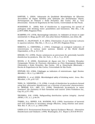 161




SARTORI, L. (2004). Adequação da Qualidade Microbiológica de Efluentes
Secundários de Esgoto Sanitário pela Aplicação dos Desinfetantes Ozônio,
Permanganato de Potássio e Ácido Peracético. São Carlos. 202 p. Tese
(Doutorado) - Escola de Engenharia de São Carlos, Universidade de São Paulo.

SCHOENEN, D. (2002). Role of disinfection in suppressing the spread of
pathogens with drinking water: possibilities and limitations. Wat. Res., v.36,
p.3874-3888, Pergamon Press.

SCARPINO, P.V. (1978). Bacteriophage indicators. In: Indicators of viruses in water
and food (ed. G. Berg), pp.201-227, Ann arbor Science Publishers, ann Arbor, MI.

SHANG, C.; BLATCHLEY, E. R. (2001). Chlorination of pure bacterial cultures
in aqueous solution. Wat. Res., v. 35, n.1, p. 244-254, Pergamon Press.

SIMKOVA, A.; CERVENKA, J. (1981). Coliphages as ecological indicators of
enteroviruses in various water systems. Bulletin of the World Health
Organization, n.59, p. 611-618.

SINGER, P.C. (1999). Humic substances as precursors for potentially harmful
disinfection by-products. Wat. Sci. Tech., v. 40, n. 9, p. 25-30.

SOUZA, J. B. (2000). Desinfecção de Águas com Cor e Turbidez Elevadas:
Comparação Técnica de Processos Alternativos ao Cloro Empregando Radiação
Ultravioleta e Ácido Peracético. São Carlos. 148 p. Dissertação (Mestrado) –
Escola de Engenharia de São Carlos, Universidade de São Paulo.

STETLER, R.E. (1984). Coliphages as indicators of enteroviruses. Appl. Environ.
Microbiol, v. 48, n. 3, p. 668-670.

SZEWZYK, U., et al. (2000). Microbiological safety of drinking water. Annu. Rev.
Microbiol., v.54, p.81-127.

TENG, H.; VEENSTRA, J. N. (1996). A study of disinfection by-products formed
using four alternative disinfectants as a function of precursor characteristics.
In: MINEAR, R.A.; AMY, G.L. (1996). Disinfection by-products in water
treatment: the chemistry of their formation and control. Lewis Publishers Inc,
Cap.18, p.371-392.

TRUSSELL, R.R. (1999). Safeguarding distribution system integrity. Journal
AWWA, v.91, n.1, p.46-54.

TYRREL, S.A.; RIPPEY, S.R.; WATKINS, W.D. (1995). Inactivation of bacterial
and viral indicators in secondary sewage effluents, using chlorine and ozone.
Wat. Res. V. 29, n.11, p. 2483-2490.

USEPA (U.S. Environmental Protection Agency) Guidance Manual – Alternative
Disinfectants and Oxidants. (1999). Washington, D.C. Report n.815-R-99-014.
 