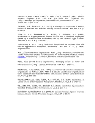 162




UNITED STATES ENVIRONMENTAL PROTECTION AGENCY (2002). Federal
Register: Proposed Rules, v.67, n.45, p.1057-58. Mar. Disponível em:
<http://www.epa.gov/0gwdw000/standard/ucmr/aliomonas030702.pdf>.
Acesso em: 18 jan. 2003.

VAUGHN, J.M.; METCALF, T.G. (1975). Coliphages as indicators of enteric
viruses in shellfish and shellfish raising estuarine waters. Wat. Res. v.9, p.
613-616.

VENCZEL, L.V.; ARROWOOD, M.; HURD, M.; SOBSEY, M.D. (1997).
Inactivation of Cryptosporidium parvum oocysts and Clostridium perfringens
spores by a mixed-oxidant disinfectant and by free chlorine. Appl. Environ.
Microbiol., v. 63, n. 4, p. 1598-1601.

VESCHETTI, E. et al. (2003). Pilot-plant comparative of peracetic acid and
sodium hypochlorite wastewater disinfection. Wat. Res., v. 37, p. 78-94,
Pergamon Press.

WHO, 2002 (World Health Organization). Water Quality – Guidelines, Standards and
Health: Assessment of Risk and Management for Water-Related Infectious Disease.
File://A: Water Quality – Guidelines, Standards and Health Assesment. Htm

WHO, 2003 (World Health Organization). Emerging issues in water and
infectious disease, 20 p., Geneva, Switzerland. ISBN 9-241-59082-3.

WEINBERG, H.S.; GLAZE, W.H. (1996). An overview of ozonation disinfection
by-products. In: MINEAR, R.A.; AMY, G.L. (1996). Disinfection by-products in
water treatment: the chemistry of their formation and control. Lewis Publishers
Inc, Cap.7, p.165-186.

WICKRAMANAYAKE, G.B.; RUBIN, A.J.; SPROUL, O.J. (1984). Inactivation of
Giardia lamblia cysts with ozone. Appl. Environ. Microbiol., v.48., n.3, p. 671-672.

WILLIAMS, D.T.; LeBEL, G.L.; BENOIT, F.M. (1997). Disinfection by-products in
Canadian drinking water. Chemosphere, v.34, n.2, p. 299-316.

ZARPELON, A.; RODRIGUES, E.M. (2002). Os trihalometanos na água de consumo
humano. Sanare. Revista Técnica da Sanepar, v.17, n.17, p. 20-30.
 