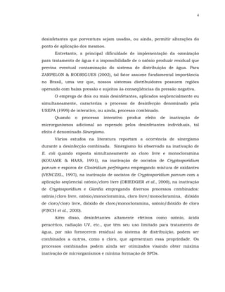 4




desinfetantes que porventura sejam usados, ou ainda, permitir alterações do
ponto de aplicação dos mesmos.
      Entretanto, a principal dificuldade de implementação da ozonização
para tratamento de água é a impossibilidade de o ozônio produzir residual que
previna eventual contaminação do sistema de distribuição de água. Para
ZARPELON & RODRIGUES (2002), tal fator assume fundamental importância
no Brasil, uma vez que, nossos sistemas distribuidores possuem regiões
operando com baixa pressão e sujeitos às conseqüências da pressão negativa.
      O emprego de dois ou mais desinfetantes, aplicados seqüencialmente ou
simultaneamente, caracteriza o processo de desinfecção denominado pela
USEPA (1999) de interativo, ou ainda, processo combinado.
      Quando     o      processo   interativo   produz   efeito   de   inativação   de
microrganismos adicional ao esperado pelos desinfetantes individuais, tal
efeito é denominado Sinergismo.
      Vários estudos na literatura reportam a ocorrência de sinergismo
durante a desinfecção combinada. Sinergismo foi observado na inativação de
E. coli quando exposta simultaneamente ao cloro livre e monocloramina
(KOUAME & HAAS, 1991), na inativação de oocistos de Cryptosporidium
parvum e esporos de Clostridium perfringens empregando mistura de oxidantes
(VENCZEL, 1997), na inativação de oocistos de Cryptosporidium parvum com a
aplicação seqüencial ozônio/cloro livre (DRIEDGER et al., 2000), na inativação
de Cryptosporidium e Giardia empregando diversos processos combinados:
ozônio/cloro livre, ozônio/monocloramina, cloro livre/monocloramina, dióxido
de cloro/cloro livre, dióxido de cloro/monocloramina, ozônio/dióxido de cloro
(FINCH et al., 2000).
      Além disso, desinfetantes altamente efetivos como ozônio, ácido
peracético, radiação UV, etc., que têm seu uso limitado para tratamento de
água, por não fornecerem residual ao sistema de distribuição, podem ser
combinados a outros, como o cloro, que apresentam essa propriedade. Os
processos combinados podem ainda ser otimizados visando obter máxima
inativação de microrganismos e mínima formação de SPDs.
 