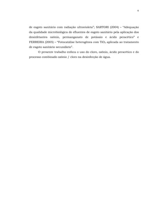 6




de esgoto sanitário com radiação ultravioleta”; SARTORI (2004) – “Adequação
da qualidade microbiológica de efluentes de esgoto sanitário pela aplicação dos
desinfetantes ozônio, permanganato de potássio e ácido peracético” e
FERREIRA (2005) – “Fotocatálise heterogênea com TiO2 aplicada ao tratamento
de esgoto sanitário secundário”.
      O presente trabalho enfoca o uso do cloro, ozônio, ácido peracético e do
processo combinado ozônio / cloro na desinfecção de água.
 
