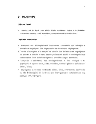 7




2 – OBJETIVOS


Objetivo Geral


   Desinfecção de água, com cloro, ácido peracético, ozônio e o processo
  combinado ozônio/ cloro, sob condições controladas de laboratório.


Objetivos específicos


   Inativação dos microrganismos indicadores Escherichia coli, colifagos e
  Clostridium perfringens com os processos de desinfecção empregados;
   Variar as dosagens e os tempos de contato dos desinfetantes empregados
  no estudo, e avaliar o efeito desses parâmetros sobre os microrganismos
  indicadores e sobre a matéria orgânica presente na água de estudo;
   Comparar a resistência dos microrganismos E. coli, colifagos e C.
  perfringens à ação do cloro, ácido peracético, ozônio e processo combinado:
  ozônio/ cloro;
   Empregando o processo combinado: ozônio/ cloro, determinar a ocorrência
  ou não de sinergismo na inativação dos microrganismos indicadores E. coli,
  colifagos e C. perfringens.
 