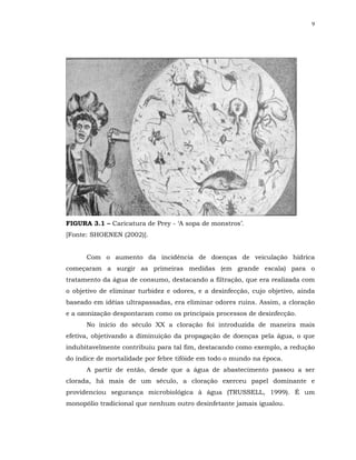 9




FIGURA 3.1 – Caricatura de Prey - ‘A sopa de monstros’.
[Fonte: SHOENEN (2002)].


      Com o aumento da incidência de doenças de veiculação hídrica
começaram a surgir as primeiras medidas (em grande escala) para o
tratamento da água de consumo, destacando a filtração, que era realizada com
o objetivo de eliminar turbidez e odores, e a desinfecção, cujo objetivo, ainda
baseado em idéias ultrapassadas, era eliminar odores ruins. Assim, a cloração
e a ozonização despontaram como os principais processos de desinfecção.
      No início do século XX a cloração foi introduzida de maneira mais
efetiva, objetivando a diminuição da propagação de doenças pela água, o que
indubitavelmente contribuiu para tal fim, destacando como exemplo, a redução
do índice de mortalidade por febre tifóide em todo o mundo na época.
      A partir de então, desde que a água de abastecimento passou a ser
clorada, há mais de um século, a cloração exerceu papel dominante e
providenciou segurança microbiológica à água (TRUSSELL, 1999). É um
monopólio tradicional que nenhum outro desinfetante jamais igualou.
 