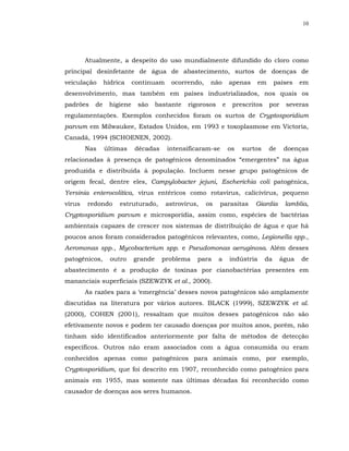 10




        Atualmente, a despeito do uso mundialmente difundido do cloro como
principal desinfetante de água de abastecimento, surtos de doenças de
veiculação      hídrica    continuam    ocorrendo,    não          apenas   em        países   em
desenvolvimento, mas também em países industrializados, nos quais os
padrões    de    higiene    são     bastante   rigorosos       e    prescritos    por    severas
regulamentações. Exemplos conhecidos foram os surtos de Cryptosporidium
parvum em Milwaukee, Estados Unidos, em 1993 e toxoplasmose em Victoria,
Canadá, 1994 (SCHOENEN, 2002).
        Nas     últimas    décadas     intensificaram-se           os   surtos    de     doenças
relacionadas à presença de patogênicos denominados “emergentes” na água
produzida e distribuída à população. Incluem nesse grupo patogênicos de
origem fecal, dentre eles, Campylobacter jejuni, Escherichia coli patogênica,
Yersinia enterocolitica, vírus entéricos como rotavírus, calicivírus, pequeno
vírus   redondo      estruturado,      astrovírus,   os    parasitas        Giardia      lamblia,
Cryptosporidium parvum e microsporídia, assim como, espécies de bactérias
ambientais capazes de crescer nos sistemas de distribuição de água e que há
poucos anos foram considerados patogênicos relevantes, como, Legionella spp.,
Aeromonas spp., Mycobacterium spp. e Pseudomonas aeruginosa. Além desses
patogênicos,      outro    grande     problema    para     a       indústria     da     água   de
abastecimento é a produção de toxinas por cianobactérias presentes em
mananciais superficiais (SZEWZYK et al., 2000).
        As razões para a ‘emergência’ desses novos patogênicos são amplamente
discutidas na literatura por vários autores. BLACK (1999), SZEWZYK et al.
(2000), COHEN (2001), ressaltam que muitos desses patogênicos não são
efetivamente novos e podem ter causado doenças por muitos anos, porém, não
tinham sido identificados anteriormente por falta de métodos de detecção
específicos. Outros não eram associados com a água consumida ou eram
conhecidos apenas como patogênicos para animais como, por exemplo,
Cryptosporidium, que foi descrito em 1907, reconhecido como patogênico para
animais em 1955, mas somente nas últimas décadas foi reconhecido como
causador de doenças aos seres humanos.
 
