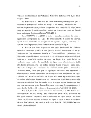 14




revisados e estabelecidos na Portaria do Ministério da Saúde no 518, de 25 de
março de 2004.
      Na Portaria 518/ 2004 não há uma determinação obrigatória para a
pesquisa de patogênicos, porém, no Artigo 11 da mesma, recomenda-se “... a
inclusão de pesquisa de organismos patogênicos, com o objetivo de atingir, como
meta, um padrão de ausência, dentre outros, de enterovírus, cistos de Giardia
spp e oocistos de Cryptosporidium sp” (MS, 2004).
      Para SZEWZYK et al. (2000) a meta de completa ausência de todos os
organismos patogênicos na água de abastecimento é difícil de ocorrer,
especialmente mediante os patogênicos emergentes, alguns, inclusive, são
capazes de multiplicarem-se no sistema de distribuição de água.
      A CETESB, que avalia a qualidade das águas superficiais do Estado de
São Paulo, monitorou durante 4 anos (janeiro de 1999 a dezembro de 2002) a
concentração dos parasitas Giardia e Cryptosporidium, juntamente com
coliformes termotolerantes, enterococos e C. perfringens, com o objetivo de
conhecer a ocorrência desses parasitas na água, bem como incluir os
resultados num índice de qualidade de água para abastecimento (IAP),
introduzido recentemente. Os dados obtidos foram avaliados tendo como
referência a legislação americana de monitoramento (ICR – Information
Collection Rule), uma vez que, a legislação brasileira não determina o
monitoramento desses protozoários ou quaisquer outros patogênicos em águas
captadas para consumo humano. De acordo com essa regulamentação, seria
necessário monitorar a água tratada em 16 pontos de captação com resultados
positivos na primeira fase do estudo, e em 6 desses pontos da segunda fase,
uma vez que nesses locais foram detectadas concentrações superiores a 10
cistos de Giardia/L ou 10 oocistos de Cryptosporidium/L (HACHICH, 2004).
      Nos EUA, trabalha-se com a visão de risco aceitável. A EPA definiu esse
risco como 10-4 anuais, ou seja, uma infecção em cada 10.000 indivíduos por
ano, para doenças adquiridas com o consumo de água tratada. Tal valor
conduz ao conceito de nível aceitável. Na água tratada, o nível aceitável de
oocistos de C. parvum, por exemplo, é de cerca de 6x10-4 /10L [SZEWZYK et al.
(2000), HELLER (2004)].
 