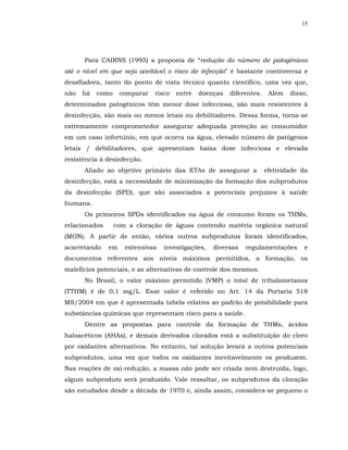 15




      Para CAIRNS (1995) a proposta de “redução do número de patogênicos
até o nível em que seja aceitável o risco de infecção” é bastante controversa e
desafiadora, tanto do ponto de vista técnico quanto científico, uma vez que,
não   há   como     comparar   risco   entre   doenças   diferentes.    Além   disso,
determinados patogênicos têm menor dose infecciosa, são mais resistentes à
desinfecção, são mais ou menos letais ou debilitadores. Dessa forma, torna-se
extremamente comprometedor assegurar adequada proteção ao consumidor
em um caso infortúnio, em que ocorra na água, elevado número de patógenos
letais / debilitadores, que apresentam baixa dose infecciosa e elevada
resistência à desinfecção.
      Aliado ao objetivo primário das ETAs de assegurar a              efetividade da
desinfecção, está a necessidade de minimização da formação dos subprodutos
da desinfecção (SPD), que são associados a potenciais prejuízos à saúde
humana.
      Os primeiros SPDs identificados na água de consumo foram os THMs,
relacionados      com a cloração de águas contendo matéria orgânica natural
(MON). A partir de então, vários outros subprodutos foram identificados,
acarretando    em    extensivas   investigações,   diversas   regulamentações      e
documentos referentes aos níveis máximos permitidos, a formação, os
malefícios potenciais, e as alternativas de controle dos mesmos.
      No Brasil, o valor máximo permitido (VMP) o total de trihalometanos
(TTHM) é de 0,1 mg/L. Esse valor é referido no Art. 14 da Portaria 518
MS/2004 em que é apresentada tabela relativa ao padrão de potabilidade para
substâncias químicas que representam risco para a saúde.
      Dentre as propostas para controle da formação de THMs, ácidos
haloacéticos (AHAs), e demais derivados clorados está a substituição do cloro
por oxidantes alternativos. No entanto, tal solução levará a outros potenciais
subprodutos, uma vez que todos os oxidantes inevitavelmente os produzem.
Nas reações de oxi-redução, a massa não pode ser criada nem destruída, logo,
algum subproduto será produzido. Vale ressaltar, os subprodutos da cloração
são estudados desde a década de 1970 e, ainda assim, considera-se pequeno o
 