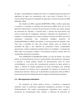 17




de água, a metodologia de avaliação de riscos e a implementação dos planos de
segurança da água, em consonância com o que prevê a Portaria 518 e a
terceira edição dos guias de qualidade da água para consumo humano da OMS
(HELLER, 2004).
      Em relação aos SPDs, segundo OXENFORD (1996) a melhor opção para
o controle é a remoção ou redução dos precursores (MON). Para tal, há três
diferentes alternativas: o controle dos precursores na fonte, que requer manejo
do manancial de captação; a remoção física / química dos precursores, que
inclui os processos de coagulação, adsorção e separação em membranas; e a
oxidação / transformação que envolve mudança da forma da MON, que inclui
ozonização    combinada     com       tratamento   biológico   (aumento      da
biodegradabilidade da MON), fotocatálise e outros processos de oxidação. Está
claro que o resultado de cada uma dessas opções varia em função da
qualidade da água e dos objetivos do tratamento. Custo, complexidade
operacional, e fatores ambientais também devem ser avaliados. A remoção dos
SPDs após sua formação também é tecnicamente possível, embora deva ser
considerada alternativa secundária.
      Para ZARPELON & RODRIGUES (2002), no caso do Brasil e de outros
países em desenvolvimento torna-se imprescindível, primeiramente, maximizar
a proteção à saúde pública através do gerenciamento entre os riscos
microbiológicos e os riscos dos contaminantes químicos na água potável; a
seguir, a adoção de amplos programas de apoio tecnológico, que induzam
ações racionais em sintonia com a capacidade de resposta da estrutura de
saneamento existente. Ainda, que se aprofundem as pesquisas sobre os SPDs e
outras alternativas de desinfecção para as águas de abastecimento público.


3.3 - Microrganismos indicadores


      Por limitações de ordem prática, técnica e econômica é impossível
examinar todos os potenciais organismos patogênicos presentes na água.
Tradicionalmente são usados microrganismos indicadores para sugerir a
ocorrência de contaminação fecal, verificar a eficiência de processos de
 