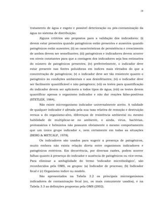 18




tratamento de água e esgoto e possível deterioração ou pós-contaminação da
água no sistema de distribuição.
      Alguns critérios são propostos para a validação dos indicadores: (i)
devem estar presentes quando patogênicos estão presentes e ausentes quando
patogênicos estão ausentes; (ii) as características de persistência e crescimento
de ambos devem ser semelhantes; (iii) patogênicos e indicadores devem ocorrer
em níveis constantes para que a contagem dos indicadores seja boa estimativa
do número de patogênicos presentes; (iv) preferivelmente, o indicador deve
estar presente nas fontes poluidoras em índices mais elevados do que a
concentração de patogênicos; (v) o indicador deve ser tão resistente quanto o
patogênico às condições ambientais e aos desinfetantes; (vi) o indicador deve
ser facilmente quantificável e não patogênico; (vii) os testes para quantificação
do indicador devem ser aplicáveis a todos tipos de água; (viii) os testes devem
quantificar apenas o organismo indicador e não dar reações falso-positivas
(STETLER, 1984).
      Não existe microrganismo indicador universalmente aceito. A validade
de qualquer indicador é afetada pela sua taxa relativa de remoção e destruição
versus a do organismo-alvo, diferenças de resistência ambiental ou mesmo
habilidade   de   multiplicar-se   no   ambiente,      e    ainda,      vírus,   bactérias,
protozoários e helmintos não possuem obviamente o mesmo comportamento
que um único grupo indicador e, nem certamente em todas as situações
(BERG & METCALF, 1978).
      Os indicadores são usados para sugerir a presença de patogênicos,
muito embora não exista relação direta entre organismos indicadores e
patogênicos entéricos. Em decorrência, por diversas razões, podem ocorrer
falhas quanto à presença do indicador e ausência de patogênicos ou vice-versa.
Para eliminar a ambigüidade do termo ‘indicador microbiológico’, são
reconhecidos pela OMS, os grupos: (a) Indicador de processo; (b) Indicador
fecal e (c) Organismo índice ou modelo.
      São    apresentados   na     Tabela   3.2   os       principais    microrganismos
indicadores de contaminação fecal (ou, os mais comumente usados), e na
Tabela 3.3 as definições propostas pela OMS (2002).
 