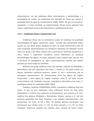 21




abastecimento, em que poderiam afetar sobremaneira a epidemiologia e a
investigação de surtos, em detrimento dos métodos de rotina que testam a
qualidade final da água de abastecimento (OMS, 2002). Há que se considerar,
entretanto, o custo envolvido na implementação desses novos métodos bem
como a capacitação técnica dos laboratórios e profissionais da área.


3.3.1 – Coliformes fecais e Escherichia coli


      Coliformes fecais são os indicadores usuais de avaliação da qualidade
microbiológica de águas. Entretanto, vários estudos têm apresentado falhas
quanto ao uso desse grupo, podendo-se citar: (i) baixa sobrevivência fora do
trato intestinal, particularmente em ambientes marinhos; (ii) definição incerta
como um grupo e (iii) baixa relação com a presença de bactérias patogênicas e
vírus. Assim, é importante considerar outros indicadores na avaliação
microbiológica das águas, os quais, poderiam exibir relação mais estreita com
a presença de patogênicos na água, particularmente aqueles que podem
persistir por mais tempo no ambiente.
      Membros do grupo coliforme fecal, por exemplo, espécies de Klebsiella e
Enterobacter não são específicos das fezes, e mesmo E. coli pode ocorrer em
alguns ambientes aquáticos naturais. Assim, E. coli e enterococos são os
principais representantes de contaminação fecal em águas de regiões
temperadas, e para águas de regiões tropicais, onde E. coli pode ocorrer
eventualmente sob condições naturais, indicadores alternativos tais como C.
perfringens devem ser preferidos (OMS, 2002).
      Também, conforme CERQUEIRA (1999), o parâmetro coliforme fecal não
existe. O que se tem informado como coliformes fecais até hoje pelos
laboratórios é a leitura dos coliformes termotolerantes, que incluem a E. coli e
espécies dos gêneros Klebsiella e Enterobacter. Desses, apenas a E. coli tem
presença garantida nas fezes humanas e de animais homeotérmicos, com
percentuais em torno de 96 a 99%. Os demais gêneros participam com
percentuais que variam entre 3 e 8% em fezes animais a 3 a 4% em fezes
humanas. Tornou-se possível nos últimos anos, através de testes cromo-
 