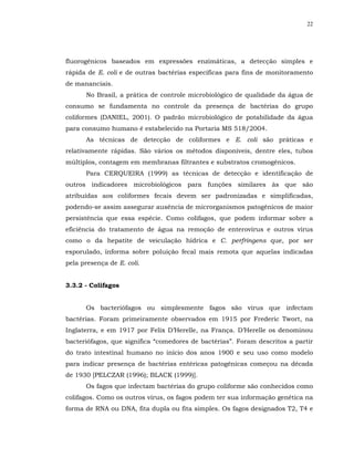 22




fluorogênicos baseados em expressões enzimáticas, a detecção simples e
rápida de E. coli e de outras bactérias específicas para fins de monitoramento
de mananciais.
      No Brasil, a prática de controle microbiológico de qualidade da água de
consumo se fundamenta no controle da presença de bactérias do grupo
coliformes (DANIEL, 2001). O padrão microbiológico de potabilidade da água
para consumo humano é estabelecido na Portaria MS 518/2004.
      As técnicas de detecção de coliformes e E. coli são práticas e
relativamente rápidas. São vários os métodos disponíveis, dentre eles, tubos
múltiplos, contagem em membranas filtrantes e substratos cromogênicos.
      Para CERQUEIRA (1999) as técnicas de detecção e identificação de
outros indicadores microbiológicos para funções similares às que são
atribuídas aos coliformes fecais devem ser padronizadas e simplificadas,
podendo-se assim assegurar ausência de microrganismos patogênicos de maior
persistência que essa espécie. Como colifagos, que podem informar sobre a
eficiência do tratamento de água na remoção de enterovírus e outros vírus
como o da hepatite de veiculação hídrica e C. perfringens que, por ser
esporulado, informa sobre poluição fecal mais remota que aquelas indicadas
pela presença de E. coli.


3.3.2 - Colifagos


      Os bacteriófagos ou simplesmente fagos são vírus que infectam
bactérias. Foram primeiramente observados em 1915 por Frederic Twort, na
Inglaterra, e em 1917 por Felix D’Herelle, na França. D’Herelle os denominou
bacteriófagos, que significa “comedores de bactérias”. Foram descritos a partir
do trato intestinal humano no início dos anos 1900 e seu uso como modelo
para indicar presença de bactérias entéricas patogênicas começou na década
de 1930 [PELCZAR (1996); BLACK (1999)].
      Os fagos que infectam bactérias do grupo coliforme são conhecidos como
colifagos. Como os outros vírus, os fagos podem ter sua informação genética na
forma de RNA ou DNA, fita dupla ou fita simples. Os fagos designados T2, T4 e
 