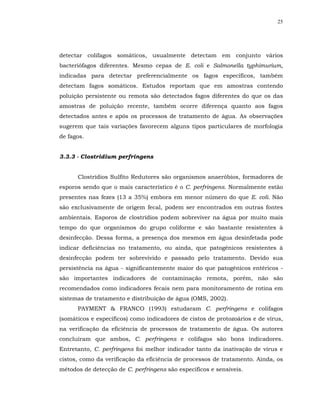 25




detectar colifagos somáticos, usualmente detectam em conjunto vários
bacteriófagos diferentes. Mesmo cepas de E. coli e Salmonella typhimurium,
indicadas para detectar preferencialmente os fagos específicos, também
detectam fagos somáticos. Estudos reportam que em amostras contendo
poluição persistente ou remota são detectados fagos diferentes do que os das
amostras de poluição recente, também ocorre diferença quanto aos fagos
detectados antes e após os processos de tratamento de água. As observações
sugerem que tais variações favorecem alguns tipos particulares de morfologia
de fagos.


3.3.3 - Clostridium perfringens


      Clostrídios Sulfito Redutores são organismos anaeróbios, formadores de
esporos sendo que o mais característico é o C. perfringens. Normalmente estão
presentes nas fezes (13 a 35%) embora em menor número do que E. coli. Não
são exclusivamente de origem fecal, podem ser encontrados em outras fontes
ambientais. Esporos de clostrídios podem sobreviver na água por muito mais
tempo do que organismos do grupo coliforme e são bastante resistentes à
desinfecção. Dessa forma, a presença dos mesmos em água desinfetada pode
indicar deficiências no tratamento, ou ainda, que patogênicos resistentes à
desinfecção podem ter sobrevivido e passado pelo tratamento. Devido sua
persistência na água - significantemente maior do que patogênicos entéricos -
são importantes indicadores de contaminação remota, porém, não são
recomendados como indicadores fecais nem para monitoramento de rotina em
sistemas de tratamento e distribuição de água (OMS, 2002).
      PAYMENT & FRANCO (1993) estudaram C. perfringens e colifagos
(somáticos e específicos) como indicadores de cistos de protozoários e de vírus,
na verificação da eficiência de processos de tratamento de água. Os autores
concluíram que ambos, C. perfringens e colifagos são bons indicadores.
Entretanto, C. perfringens foi melhor indicador tanto da inativação de vírus e
cistos, como da verificação da eficiência de processos de tratamento. Ainda, os
métodos de detecção de C. perfringens são específicos e sensíveis.
 