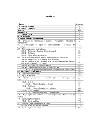 SUMÁRIO



TÓPICO                                                               PÁGINA
LISTA DE FIGURAS                                                         i
LISTA DE TABELAS                                                        iv
RESUMO                                                                 viii
ABSTRACT                                                                ix
1- INTRODUÇÃO                                                           1
2- OBJETIVOS                                                            7
3- REVISÃO DA LITERATURA                                                8
3.1 – Doenças de transmissão hídrica – Patogênicos clássicos e
                                                                        8
emergentes
3.2 – Desinfecção de água de abastecimento – Mudança de
                                                                       12
paradigma
3.3 – Microrganismos indicadores.                                      17
     3.3.1 – Coliformes fecais e Escherichia coli                      21
     3.3.2 – Colifagos                                                 22
     3.3.3 – Clostridium perfringens                                   25
3.4 – Os desinfetantes empregados na pesquisa de Doutorado             27
     3.4.1 – Mecanismo de ação dos desinfetantes                       27
     3.4.2 – Inativação de patogênicos e eficácia da desinfecção com
                                                                       31
     cloro, ácido peracético e ozônio
     3.4.3 – Subprodutos da desinfecção                                40
     3.4.4 – Processos combinados de desinfecção                       47
         3.4.4.1 – Subprodutos associados aos processos combinados     52
4 – MATERIAL E MÉTODOS                                                 59
4.1 – Considerações iniciais                                           59
4.2 – Água de estudo                                                   59
4.3 – Cultivo, preservação e quantificação dos microrganismos
                                                                       61
indicadores
     4.3.1 – E. coli                                                   62
           4.3.1.1 – Quantificação de E. coli                          63
     4.3.2 – Colifagos                                                 65
           4.3.2.1 – Quantificação dos colifagos                       66
     4.3.3 – C. perfringens                                            68
           4.3.3.1 - Quantificação de C. perfringens                   71
4.4 – Separação das células dos microrganismos dos meios de
                                                                       72
cultura
4.5 – Desinfecção com cloro                                            72
     4.5.1 – Cloro residual                                            73
4.6 – Desinfecção com ácido peracético                                 74
     4.6.1 – Ácido peracético residual                                 75
4.7 – Desinfecção com ozônio                                           75
 