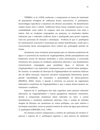 26




         TYRRELL et al. (1995) avaliaram e compararam as taxas de inativação
de populações selvagens de coliformes fecais, enterococos, C. perfringens,
bacteriófagos específicos e somáticos em efluente secundário. Os desinfetantes
usados foram cloro e ozônio. Coliformes fecais foram avaliados quanto à sua
confiabilidade como índice de resposta viral aos tratamentos com cloro e
ozônio. Sob as condições empregadas na pesquisa, os resultados obtidos
indicaram que o indicador coliforme fecal é inadequado para prever resposta
viral aos processos de cloração e ozonização. Verificou-se que C. perfringens
foi relativamente insensível à inativação por ambos desinfetantes, sendo que a
concentração desse microrganismo ficou estável por prolongado período de
tempo.
         Atualmente uma constante preocupação para os sistemas produtores de
água é a ocorrência de oocistos de Cryptosporidium, devido principalmente aos
freqüentes surtos de doenças atribuídos a esses protozoários, à acentuada
resistência dos mesmos às condições ambientais adversas e aos desinfetantes
rotineiramente     empregados      para      potabilizar   água.       A    detecção    de
Cryptosporidium é um importante componente para o controle desse patógeno.
No entanto, os métodos de detecção de Cryptosporidium em amostras hídricas
são de difícil execução, requerem excessiva manipulação laboratorial, geram
grande     variabilidade   de   resultados    e   possibilidade    de      falsos-positivos
(FRANCO, 2004). Assim, é grande o interesse na procura de organismos
indicadores substitutos de Cryptosporidium e, que o exame desses possam ser
rotineiros e confiáveis.
         Esporos de C. perfringens têm sido sugeridos como possível indicador
alternativo ao Cryptosporidium e outros patogênicos altamente resistentes,
devido    à   comprovada    resistência   desse    indicador      ao    cloro,   a   outros
desinfetantes e condições ambientais adversas. Com o auxílio de métodos
simples de filtração em membrana ou tubos múltiplos, um meio seletivo e
incubação anaeróbia, torna-se possível exames de rotina da água para detectar
C. perfringens (VENCZEL et al., 1997).
         Os mesmos autores compararam a cinética de inativação de oocistos C.
parvum e esporos de C. perfringens expostos a uma mistura de oxidantes
 