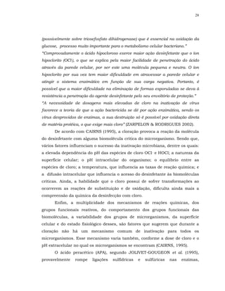28




(possivelmente sobre triosefosfato dihidrogenase) que é essencial na oxidação da
glucose, processo muito importante para o metabolismo celular bacteriano.”
“Comprovadamente o ácido hipocloroso exerce maior ação desinfetante que o íon
hipoclorito (OCl-), o que se explica pela maior facilidade de penetração do ácido
através da parede celular, por ser este uma molécula pequena e neutra. O íon
hipoclorito por sua vez tem maior dificuldade em atravessar a parede celular e
atingir o sistema enzimático em função de sua carga negativa. Portanto, é
possível que a maior dificuldade na eliminação de formas esporuladas se deva à
resistência a penetração do agente desinfetante pelo seu envoltório de proteção.”
“A necessidade de dosagens mais elevadas de cloro na inativação de vírus
favorece a teoria de que a ação bactericida se dê por ação enzimática, sendo os
vírus desprovidos de enzimas, a sua destruição só é possível por oxidação direta
de matéria protéica, o que exige mais cloro” (ZARPELON & RODRIGUES 2002).
      De acordo com CAIRNS (1995), a cloração provoca a reação da molécula
do desinfetante com alguma biomolécula crítica do microrganismo. Sendo que,
vários fatores influenciam o sucesso da inativação microbiana, dentre os quais:
a elevada dependência do pH das espécies de cloro OCl- e HOCl; a natureza da
superfície celular; o pH intracelular do organismo; o equilíbrio entre as
espécies de cloro; a temperatura, que influencia as taxas de reação química; e
a difusão intracelular que influencia o acesso do desinfetante às biomoléculas
críticas. Ainda, a habilidade que o cloro possui de sofrer transformações ao
ocorrerem as reações de substituição e de oxidação, dificulta ainda mais a
compreensão da química da desinfecção com cloro.
      Enfim, a multiplicidade dos mecanismos de reações químicas, dos
grupos funcionais reativos, do comportamento dos grupos funcionais das
biomoléculas, a variabilidade dos grupos de microrganismos, da superfície
celular e do estado fisiológico desses, são fatores que sugerem que durante a
cloração não há um mecanismo comum de inativação para todos os
microrganismos. Esse mecanismo varia também, conforme a dose de cloro e o
pH extracelular no qual os microrganismos se encontram (CAIRNS, 1995).
      O ácido peracético (APA), segundo JOLIVET-GOUGEON et al. (1995),
provavelmente    rompe    ligações   sulfídricas   e   sulfúricas   nas   enzimas,
 