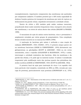 29




conseqüentemente, importantes componentes das membranas são quebrados
por rompimento oxidativo. É também provável que o APA tenha capacidade de
deslocar funções químicas de transporte da membrana por meio de ruptura ou
deslocamento da parede celular, impedindo severamente a atividade celular.
         Dentro da célula o APA também pode oxidar enzimas essenciais,
prejudicando desse modo caminhos bioquímicos vitais, transporte ativo através
das membranas, e os níveis de soluto dentro das células (BALDRY & FRASER,
1989).
         O mecanismo de ação do ozônio contra bactérias, vírus e protozoários é
amplamente estudado por vários grupos de pesquisadores. Uma compilação
desses estudos encontra-se no manual da USEPA (1999):
         A inativação de bactérias pelo ozônio é atribuída a uma reação de
oxidação (BRINGMANN4, 1954; CHANG5, 1971). O primeiro ataque parece ser
na membrana bacteriana (GIESE & CHRISTENSEN6, 1954) diretamente nas
glicloproteínas ou glicolipídios (SCOTT & LESCHER7, 1963) ou em certos
aminoácidos, como o triptofan (GOLDSTEIN & McDONAGH8, 1975), e ainda,
interromper a atividade enzimática das bactérias. Além da membrana e da
parede das células, o O3 pode agir no material nuclear. O ozônio é considerado
responsável pela modificação tanto das purinas quanto das pirimidinas dos
ácidos nucléicos (GIESE & CHRISTENSEN, 1954; SCOTT & LESCHER, 1963).
         O primeiro local da ação para inativação de vírus é no capsídio viral
(uma partícula viral completa, consistindo em RNA ou DNA, cercada por uma
capa de proteína), particularmente suas proteínas (CRONHOLM9 et al., 1976;




4
  BRINGMANN, G. 1954 - Determination of the lethal activity of chlorine and ozone on E. coli. Z. f.,
Hygiene. 139:130-139.
5
  CHANG, S.L. 1971 – Modern concept of disinfection. J. Sanit. Engin.Division. 97:689-707.
6
  GIESE, A.C. & CHRISTENSEN, E. 1954 – Effects of ozone on organisms. Physiol. Zool. 27:101.
7
  SCOTT,D.B.M. & LESHER,E.C. 1963 – Effect of ozone on survival and permeability of E. coli. J.
Bacteriol. 85:567-576.
8
   GOLDSTEIN, B.D. & McDONAGH, E.M. 1975- Effect of ozone on cell membrane protein
fluorescence in vitro studies utilizing the red cell membrane. Environ. Res. 9:179-186.
9
  CRONHOLM, L.S., et al. 1976. Enteric vírus survival in package plants and the upgrading of the small
treatment plants using ozone. Research Report No.98, Water Resources Research Institute, University of
Kentucky, Lexington, KY.
 