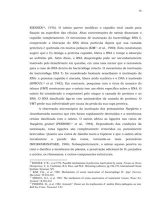 30




RIESSER10, 1976). O ozônio parece modificar o capsídio viral usado para
fixação na superfície das células. Altas concentrações de ozônio dissociam o
capsídio completamente. O mecanismo de inativação do bacteriófago RNA f2
compreende a liberação do RNA desta partícula depois que sua camada
protetora é quebrada em muitos pedaços (KIM11 et al., 1980). Esta constatação
sugere que o O3 desliga a proteína capsídio, libera o RNA e rompe a adsorção
ao anfitrião pili. Além disso, o RNA desprotegido pode ser secundariamente
inativado pelo desinfetante em questão, em uma taxa menor que a necessária
para o caso do RNA dentro do bacteriófago intacto. O mecanismo de inativação
do bacteriófago DNA T4 foi considerado bastante semelhante à inativação do
RNA: a proteína capsídio é atacada, libera ácido nucléico e o DNA é inativado
(SPROUL12 et al. 1982). Em contraste, pesquisas com o vírus de mosaico do
tabaco (VMT) mostraram que o ozônio tem um efeito específico sobre o RNA. O
ozônio foi considerado o responsável pelo ataque à camada de proteína e ao
RNA. O RNA danificado liga-se com aminoácidos da camada de proteína. O
VMT perde sua infectividade por causa da perda da sua capa proteica.
        A observação microscópica da inativação dos protozoários Naegleria e
Acanthamoeba mostrou que eles foram rapidamente destruídos e a membrana
celular danificada com o ozônio. O ozônio afetou as ligações nos cistos de
Naegleria gruberi (PERRINE13 et al., 1984). Dependendo das condições da
ozonização, estas ligações são completamente removidas ou parcialmente
destruídas. Quanto aos cistos de Giardia muris a hipótese é que o ozônio afeta
inicialmente       a    parede       dos     cistos,     tornando-os        mais      permeáveis
(WICKRAMANAYAKE, 1984). Subseqüentemente, o ozônio aquoso penetra no
cisto e danifica a membrana do plasma, e penetração adicional de O3 prejudica
o núcleo, os ribossomos, e outros componentes estruturais.

10
   RIESSER, V.W., et al.1976. Possible mechanisms of poliovirus inactivation by ozone. Forum on Ozone
Disinfection, E. G. Fochtman, R.G. Rice, and M.E. Browning (editors), pp.186-192, International Ozone
Institute, Syracuse, NY.
11
   KIM, C.K., et al. 1980. Mechanisms of ozone inactivation of bacteriophage f2. Appl. Environ.
Microbiol. 39:210-218.
12
   SPROUL, O.J., et al. 1982. The mechanism of ozone inactivation of wastewater viruses. Water Sci.
Technol. 14:303-314.
13
   PERRINE, D., et al. 1984. Actiond l’ Ozone sur les trophozoites d’ amibes libres pathogens ou non.
Bull Soc.Frnac. Parasitol. 3:81.
 